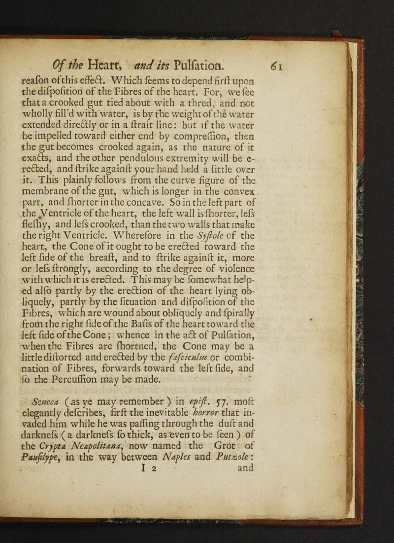 realbn of this effect. Which feems to depend fird upon the difpofition of the Fibres of the heart. For, we fee that a crooked gut tied about with a thred, and not wholly fill’d with water, is by the weight of the water extended direftly or in a (trait line: but if the water be impelled toward either end by compreiiion, then the gut becomes crooked again, as the nature of it exafts, and the other pendulous extremity will be e- rected, and drike againd your hand held a little over it. This plainly follows from the curve figure of the membrane of the gut, which is longer in the convex part, and (liorter in the concave. So in the left part of the Ventricle of the heart, the left wall is (liorter, lefs flefliy, and lefs crooked, than the two walls that make the right Ventricle. Wherefore in the Syfiole cf the heart, the Cone of it ought to be eredted toward the left fide of the bread, and to drike againd it, more or Iefsdrongly, according to the degree of violence with which it is ereQed. This may be fomewhat help¬ ed alfb partly by the erection of the heart lying ob¬ liquely, partly by the fituation and difpofition of the Fibres, which are wound about obliquely and fpirally from the right fide of the Bafis of the heart toward the left fide of the Cone; whence in the aft of Pulfation, when the Fibres are fhortned, the Cone may be a little didorted and erected by the fafciculus or combi¬ nation of Fibres, forwards toward the left fide, and fo the Percufiion may be made. \ , , 1 • ^ , . Seneca (as ye may remember ) in eft ft. 57. mod elegantly deferibes, fird the inevitable horror that in¬ vaded him while he was pafiing through the dud and darknefs ( a darknefs fo thick, as even to be feen ) of the Crypt a Neapolitana, now named the Grot of Pauftlype, in the way between Naples and Putzole: