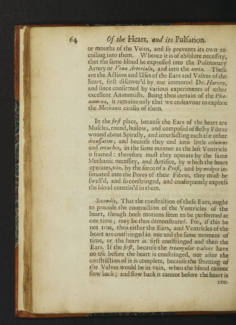 or mouths of the Veins, and fo prevents its own re- coilinginto them. Whence itisof abfolute necellity, that the fame bloud be exprelfed into the Pulmonary Artery or Vtena Arterialis, and into the aorta. /Theft are the Aftions and lifts of the Ears and Valves of the heart, firft diftover’d by our immortal Dr .Harvey, and fince confirmed by various experiments of other excellent Anatomifts. Being then certain of theP^e- nomena, it remains only that we endeavour to explore the Mechanic caufts of them. In theyfry? place, becauft the Ears of the heart are Mufcles, round, hollow, and compofed offlefhy Fibres wound about Spirally, and interfering each the other decufatim; and becauft they end into little columns and trenches, in the feme manner as the left Ventricle is framed : therefore muft they operate by the fame Mechanic neceffity, and Artifice, by which the heart operates, wft. by the force of a Prefi, and by wedges in- llnuated into the Pores of their Fibres, they muft be fwell’d, and ft conftringed, and corvfequently exprefs the bloud contein’d in them. Secondly, That the conftriftion of thefe Ears, ought to precede the contraftion of the Ventricles of the heart, though both motions feem to be performed at onetime; may be thus demonftrated. For, if this be not true, then either the Ears, and Ventricles of the heart are conftringed in one and the feme moment of time, or the heart is firft conftringed and then the Ears. If the -firft, becauft the triangular valves have no ufe before the heart is conftringed, nor after the conftriftion of it is complete, becaufe the fhutting of the Valves would be in vain, when the bloud cannot flow back; and flow back it cannot before the heart is
