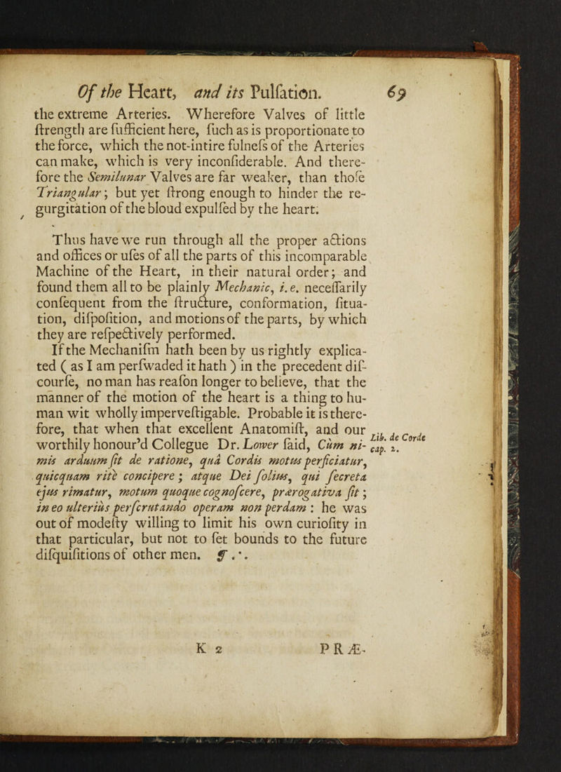 s* Of the Heart, and its Puliation. 69 the extreme Arteries. Wherefore Valves of little ftrength are fufficient here, fuch as is proportionate to the force, which the not-intire fulnefs of the Arteries can make, which is very inconfiderable. And there¬ fore the Semilunar Valves are far weaker, than thofe !Triangular; but yet ftrong enough to hinder the re¬ gurgitation of the bloud expulfed by the heart. Thus have we run through all the proper actions and offices or ules of all the parts of this incomparable Machine of the Heart, in their natural order; and found them all to be plainly Mechanic, /. e. necelfarily confequent from the ftrufture, conformation, fitua- tion, difpofition, and motions of the parts, by which they are refpeftively performed. If the Mechanifm hath been by us rightly explica¬ ted ( as I am perfwaded it hath ) in the precedent dif- courfe, no man has reafon longer to believe, that the manner of the motion of the heart is a thing to hu¬ man wit wholly imperveftigable. Probable it is there¬ fore, that when that excellent Anatomift, and our worthily honour’d Collegue Dr. Lower laid, Cum ni- i. °r * mis arduum fit de ratione, qua Cordu motus perficiatur, quicquam rite concipere; atque Dei folios, qui fecreta ejiis rimatur, motum quoque cognofcere, pr<erogativa fit; ineo ulteriusperferutando operam non per dam : he was out of modefty willing to limit his own curiofity in that particular, but not to fet bounds to the future difquifitions of other men. f • * • K 2 P R JE- f S' \