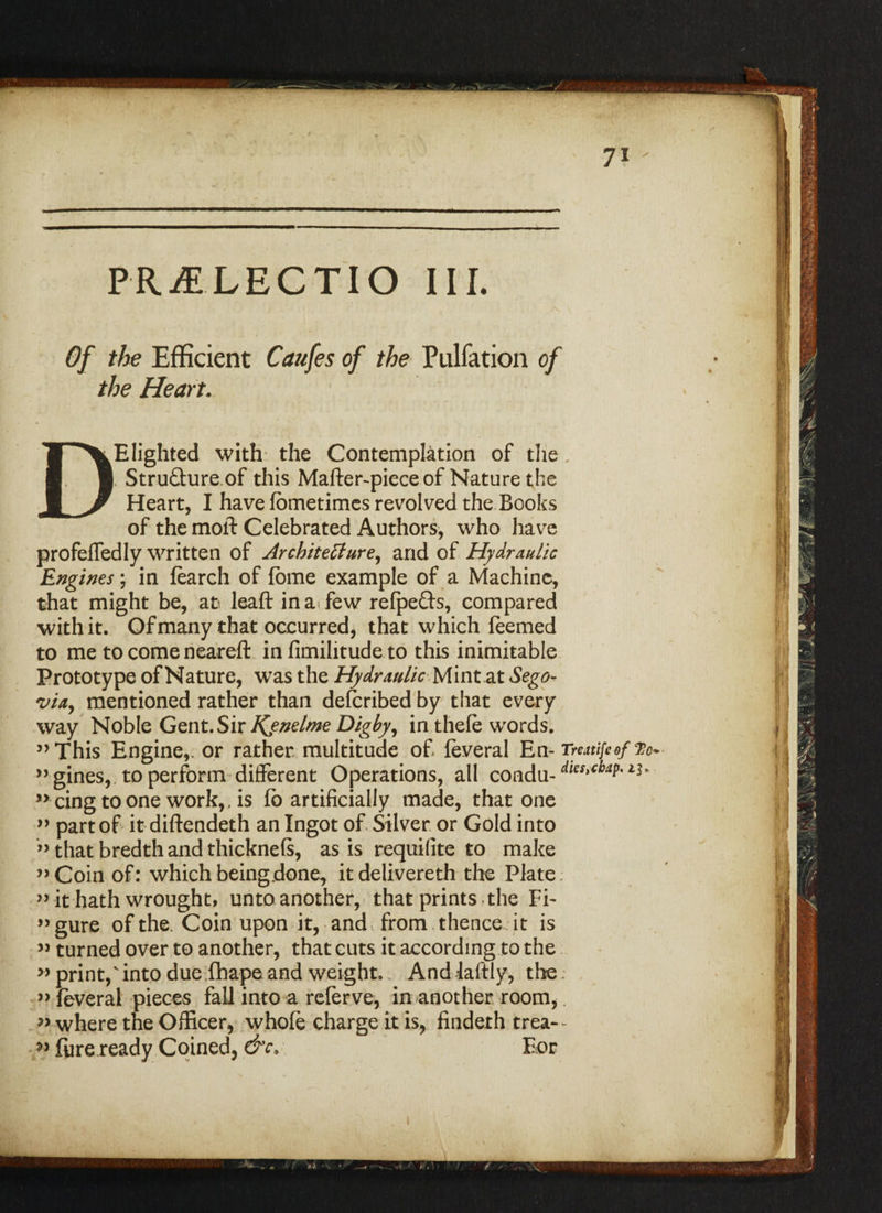 PRjELECTIO III. Of the Efficient Caufes of the Pulfation of the Heart. DElighted with the Contemplation of the . Struftureof this Mafter-piece of Nature the Heart, I have fometimes revolved the Books of the moft Celebrated Authors, who have profeffedly written of Architecture, and of Hydraulic Engines; in fearch of fbme example of a Machine, that might be, at leaf!: in a few refpefts, compared with it. Of many that occurred, that which feemed to me to come neareft in fimilitude to this inimitable Prototype of Nature, was the Hydraulic Mintat Sego¬ via, mentioned rather than defcribed by that every way Noble Gent. Sir Kenelme Digby, in thefe words. ’’This Engine,, or rather multitude of feveral En- TmtifeefVo* ’’gines, to perform different Operations, all eondu- dles>*baP- ’’cingtoone work,, is fo artificially made, that one ” part of it diftendeth an Ingot of Silver or Gold into ” that bredth and thicknefs, as is requifite to make ’’Coin of: which being.done, itdelivereth the Plate; ” it hath wrought, unto another, that prints the Fi¬ gure of the. Coin upon it, and from thence it is »turned over to another, that cuts it according to the » print,' into due fhape and weight.. And laftly, the; ’’feveral pieces fall into a referve, in another room,. ” where the Officer, whofe charge it is, findeth trea- >* fure ready Coined, &c, For