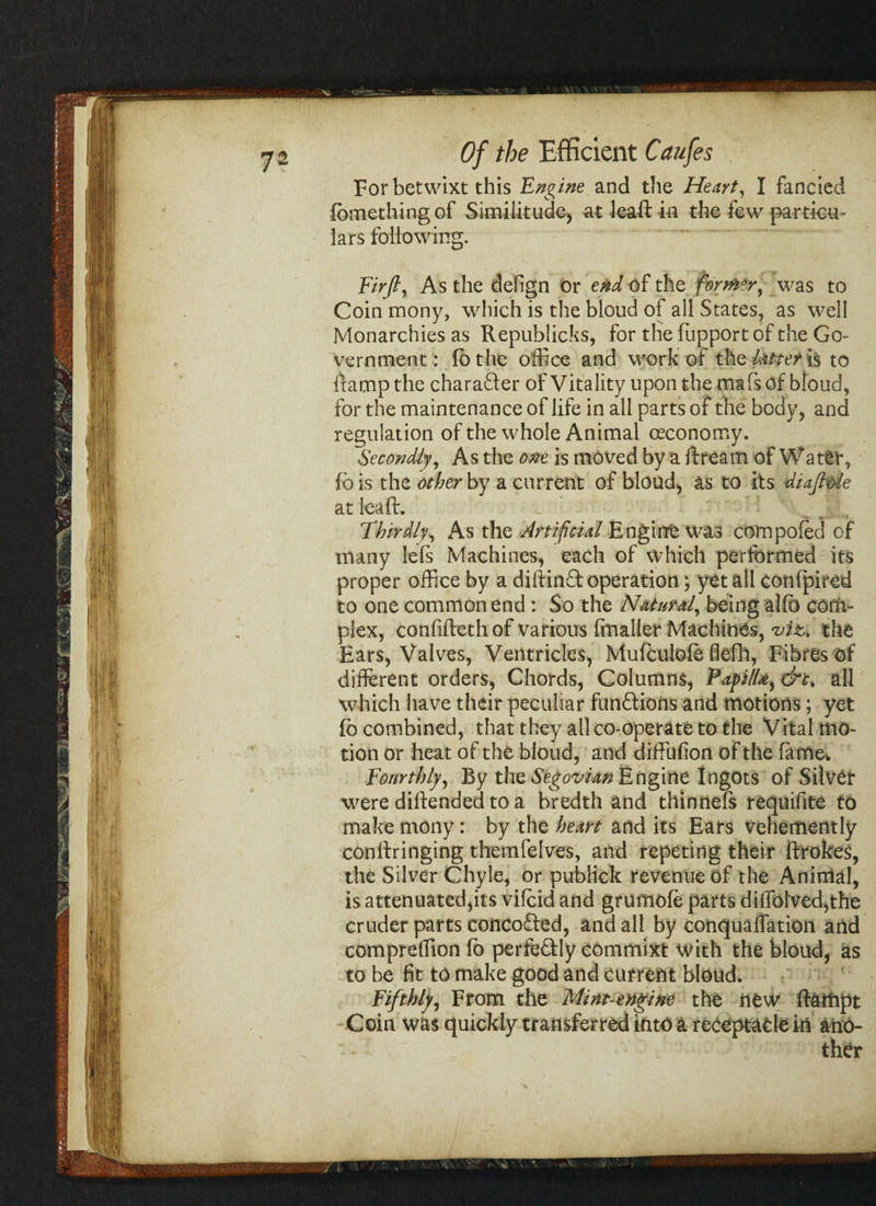 For betwixt this Engine and the Heart, I fancied fbmethingof Similitude, at leaft in the few particu¬ lars following. Firfi, As the defign or end of the former9 was to Coin mony, which is the bloud of all States, as well Monarchies as Republicks, for the fupport of the Go¬ vernment: lo the office and work of the latter is to Ramp the character of Vitality upon the mafs of bloud, for the maintenance of life in all parts of the body, and regulation of the whole Animal oeconomy. Secondly, As the one is moved by a ft ream of Water, fb is the other by a current of bloud, as to its diaftole at leaft. _ Thirdly, As the Artificial Engine was com poled of many lels Machines, each of which performed its proper office by a diftinQ: operation; yet all confpired to one common end : So the Natural, being allb com¬ plex, confifteth of various fmaller Machines, viz* the Ears, Valves, Ventricles, Mufculole ffefh, Fibres of different orders, Chords, Columns, Paj>iIUy &c. all which have their peculiar functions and motions; yet lb combined, that they all co-operate to the Vital mo¬ tion or heat of the bloud, and diffufion of the fame. Fourthly, By the Segovian Engine Ingots of Silver were diftended to a bredth and thinneft requisite to make mony: by the heart and its Ears vehemently conftringing themfelves, and repeting their ftrokes, the Silver Chyle, or pubHck revenue of the Animal, is attenuated,its vilcid and grumole parts diifolved,the cruder parts concofted, and all by conqualfation and compreffion fo perfe&ly commixt with the bloud, as to be fit to make good and current bloud. Fifthly, From the Mint-engine the new ftaffipt Coin was quickly transferred into a receptacle in ano¬ ther