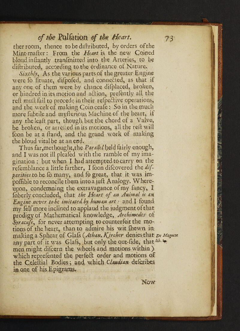 / —1 -  73 of the Puliation of the Heart. tlier room, thence tobcdiftributed, by orders of the Mint-mafter: From the Heart is the new Coined blond, in ftantly tranfrnitted into the Arteries, to be diftributed, according to the ordinance of Nature. Sixthly, As the various parts of the greater Engine were fo fituate, difpofed., and connected, as that if any one of them were by chance difplaced, broken, or hindred in its motion and aftion, prefently all the reft muft fail to procede in their refpeftive operations, and the work of making Coin ceafe: So in the much more fubtile and myfteri.ous Machine of the heart, if any the leaft part, though but the chord of a Valve, be broken, or arrcited in its motions, all the reft will foon be at a ftand, and the grand work of making the bloud vital be at an end. Thus far,methought,the Parallel held fairly enough, and I was not ill pleafed with the ramble of my ima¬ gination : but when I had attempted to carry ©n the refemblance a little farther, I loon difcovered the dif- parities to be lb many, and fb great, that it was im- poffible to reconcile them into a juft Analogy. Where¬ upon, condemning the extravagance of my fancy, I fbberly concluded, that the Heart of an Animal is an Engine never to he imitated by human art r and I found my lelf more inclined to applaud the judgment of that prodigy of Mathematical knowledge, Archimedes of Syracufe, for never attempting to counterfeit the mo¬ tions of the heart, than to admire his wit fhewn in making a Sphear of Glafs (Athan. Kjrcher denies that De Magnctt any part of it was Glafs, but only the out-fide, thatlib'^ men might difcern the wheels and motions within ) which reprefented the perfect order and motions of the Celeftial Bodies; and, which Clatidtan deforibes i# one of his Epigrams, U'i I I