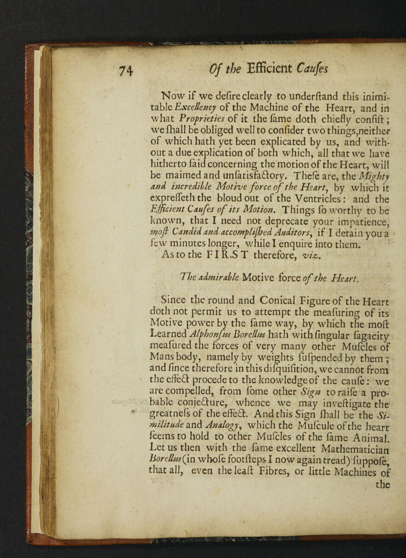Now if we defire clearly to underftand this inimi¬ table Excellency of the Machine of the Heart, and in what Proprieties of it the fame doth chiefly conflft; we fhall be obliged well to confider two things,neither of which hath yet been explicated by us, and with¬ out a due explication of both which, all that we have hitherto (aid concerning the motion of the Heart, will be maimed and unfatisfaftory. Thefe are, the Mighty and incredible Motive force of the Hearty by which it expreffeth the bloudout of the Ventricles: and the Efficient Caufes of its Motion. Things fb worthy to be known, that I need not deprecate your impatience, moft Candid and accomplished Auditors, if I detain you a few minutes longer, while I enquire into them. As to the FI R.S T therefore, viz. The admirable Motive force of the Heart. Since the round and Conical Figure of the Heart doth not permit us to attempt the meafuring of its Motive power by the fame way, by which the moft Learned Alphonfus Borellna hath with Angular fagacity meafured the forces of very many other Mufcles of Mans body, namely by weights fufpendedby them; and Ance therefore in this difquiAtion, we cannot from the effefl: procede to the knowledge of the caufe: we are compelled, from fome other Sign toraife a pro¬ bable conjecture, whence we may investigate the greatnefs of the effeCt. And this Sign fhall be the Si¬ militude and Analogy, which the Mufcule of the heart feemsto hold to other Mufcles of the fame Animal. Let us then with the fame excellent Mathematician BoreUus(in whofe footfteps I now again tread) fuppofe that all, even the leaft Fibres, or little Machines of
