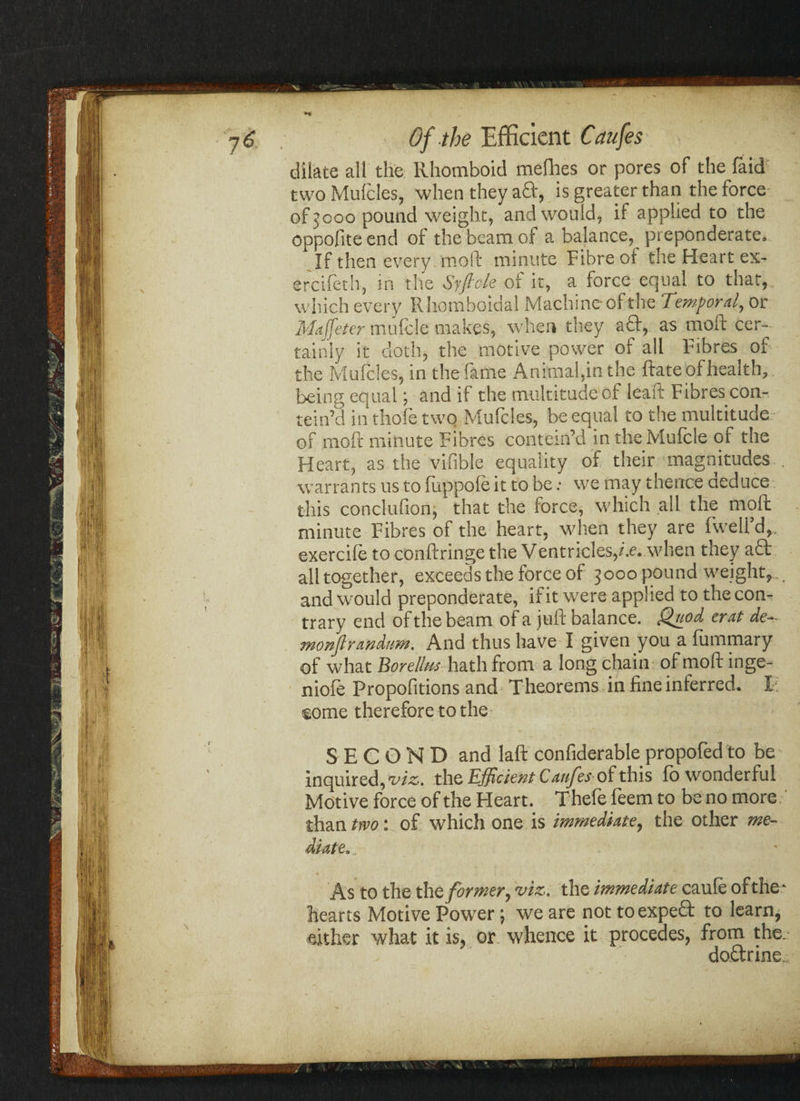 dilate all the Rhomboid mefhes or pores of the faid two Mulcles, when they aft, is greater than the force of jooo pound weight, and would, if applied to the oppofite end of the beam of a balance, preponderate. If then every moll minute Fibre oi the Heart ex- ercifeth, in the Syfiole of it, a force equal to that,, which every R homboidal Machine of the Temporal, or Maffeter mufcle makes, when they aft, as moil cer¬ tainly it cloth, the motive power of all Fibres of the Mulcles, in the fame Animal,in the Hate of health, being equal; and if the multitude of leaft Fibres con- tein’d in thofe two Mufcles, be equal to the multitude of moll minute Fibres contem’d in the Mufcle of the Heart, as the vifible equality of their magnitudes . warrants us to liippole it to be: we may thence deduce this conclufion, that the force, which all the molt minute Fibres of the heart, when they are fweU’d,. exercile to conftringe the Ventricles,/.e. when they aft: all together, exceeds the force of 3000 pound weight, and would preponderate, if it were applied to the con¬ trary end of the beam of a juft balance. Quod, erat de- monftrandam. And thus have I given you a fummary of what Borellm hath from a long chain of moft inge- niofe Propofitions and Theorems in fine inferred. I. some therefore to the SECOND and laft confiderable propofed to be inquired, We. the Efficient Caufesof this lb wonderful Motive force of the Heart. Thele feem to be no more than two: of which one is immediate, the other me- As to the the former, viz. the immediate caule of the* hearts Motive Power; we are not toexpeft to learn, either what it is, or whence it precedes, from the. doctrine