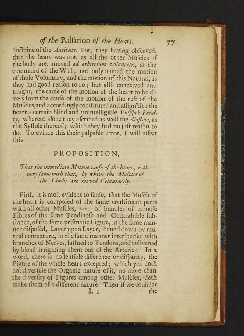 a *> r of the Puliation of the Heart. doftrine of the Ancients. For, they having obferved, that the heart was not, as all the other Mufcles of the body are, moved ad arbitrium voluntatis, at the command of the Will; not only named the motion of thofe Voluntary, and the motion of this Natural, as they had good reafon to do; but alfo conceived and taught, the caufe of the motion of the heart to be di¬ vers from the caufe of the motion of the reft of the Mufcles,and accordingly conftituted and affign’d to the heart a certain blind and unintelligible Pu/ffick Facul¬ ty, whereto alone they afcribed as well the diaftole, as the Syftole thereof; which they had no juft reafon to do. To evince this their palpable error, I will affert this . PROPOSITION, !That the immediate Motive caufe of the heart, is the very fame with that, by which the Mufcles of the Limbs are moved Voluntarily. Firft, it is mo ft evident to fenfe, that the Mufcle of the heart is compofed of the fame conftituent parts with all other Mufcles, viz,, of bundles of carnofe Fibres of the fame Tendinofe and Contrahible fub- ftance, of the fame prifmatic Figure, in the fame man¬ ner difpofed, Layer upon Layer, bound down by mu¬ tual contexture, in the fame manner interfperfed with branches of Nerves, faftned to Tendons, and enlivened by bloud irrigating them out of the Arteries. In a word, there is no fenfible difference or difparity, the Figure of the whole heart excepted; which yet doth notdiverfifie the Organic nature of it, no more than the diverfity of Figures among other Mufcles, doth make them of a different nature. Th-en if we confider L 2 the •..