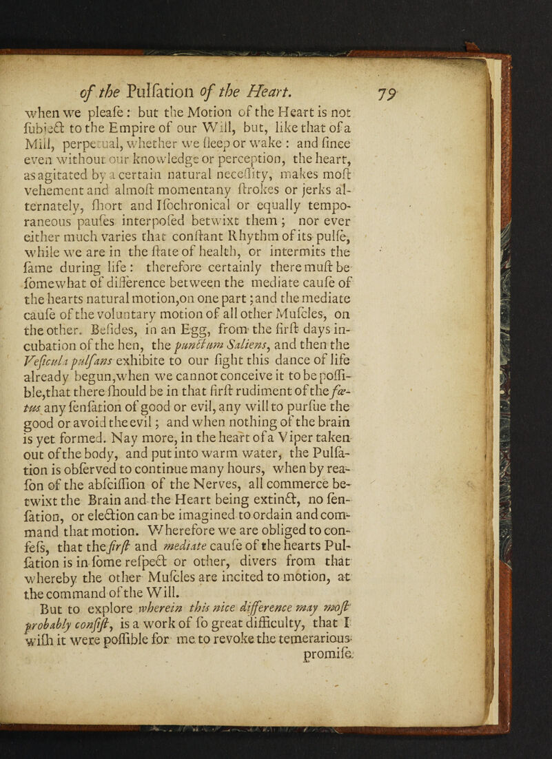 ✓ of, the Puliation of the Heart. ' yp when we pleafe: but the Motion of the Heart is not fubjedt to the Empire of our Will, but, like that of a Mill, perpetual, whether we deep or wake : and finee even without our knowledge or perception, the heart, as agitated by a certain natural necedity, makes moft vehement and almoft momentany ftrokes or jerks al¬ ternately, fhort and Ifbchronical or equally tempo- raneous paufes interpofed betwixt them ; nor ever either much varies that conftant Rhythm of its pulfe, while we are in the Rate of health, or intermits the fame during life: therefore certainly theremuftbe fomewbat of difference between the mediate caufe of the hearts natural motion,on one part; and the mediate caufe of the voluntary motion of all other Mufcles, on the other. Befides, in an Egg, from the firft days in¬ cubation of the hen, the fun&ttm Saliens, and then the VeficuUpulfans exhibite to our fight this dance of life already begun,when we cannot conceive it tobepofli- ble,that there fbould be in that firft rudiment of the fee- t-m any fenfation of good or evil, any will to purfue the good or avoid the evil \ and when nothing of the brain is yet formed. Nay more, in the heart of a Viper taken out of the body, and put into warm water, the Pulfa- tion is oblerved to continue many hours, when by rea- fon of the abfciiTion of the Nerves, all commerce be¬ twixt the Brain and the Heart being extindf, no fen¬ fation, or eledtion can be imagined to ordain and com¬ mand that motion. Wherefore we are obliged to con- fefs, that the frfl and mediate caufe of the hearts Pul¬ iation is in fbme refpedt or other, divers from that whereby the other- Mufcles are incited to motion, at the command of the Will. But to explore wherein this nice difference may mofi' probably confifi, is a work of fo great difficulty, that I with it were poflible for me. to revoke the temerarious- promife: I i