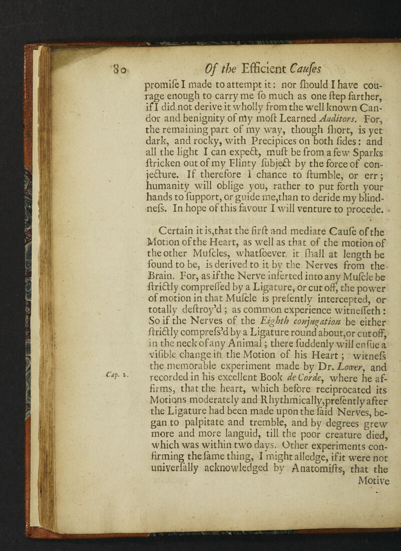 promife I made to attempt it: nor fhould I have cou¬ rage enough to carry me fo much as one ftep farther, if I did not derive it wholly from the well known Can¬ dor and benignity of my moft Learned Auditors. For, the remaining part of my way, though fhort, is yet dark, and rocky, with Precipices on both fides: and all the light I can expefr, muff be from a few Sparks ftricken out of my Flin ty fubjedt by the force of con- jefture. If therefore I chance to ftumble, or err; humanity will oblige you, rather to put forth your hands to fupport, or guide me,than to deride my blind- nefs. In hope of this favour I will venture to procede. • 4 Certain it is,that the firft and mediate Caufe of the Motion of the Heart, as well as that of the motion of the other Mufcles, whatfoever, it fhall at length be found to be, is derived to it by the Nerves from the- Brain. For, as if the Nerve inferted into any Mufcie be ifriftly compreifed by a Ligature, or cut off, the power of motion in that Mufcie is prefently intercepted, or totally deftroy’d ; as common experience witneffeth: So if the Nerves of the Eighth conjugation be either ffricfly comprefs’d by a Ligature round about,or cutoff, in the neck of any Animal; there fuddenly will enfue a vilible change iii the Motion of his Heart; witnefs the memorable experiment made by Dr. Lower, and Cap. i. recorded in his excellent Book de Corde, where he af¬ firms, that the heart, which before reciprocated its Motions moderately and Rhythmically,prefently after the Ligature had been made upon the laid Nerves, be¬ gan to palpitate and tremble, and by degrees grew more and more languid, till the poor creature died, which was within two days. Other experiments con¬ firming the fame thing, I might alledge, if it were not univerfally acknowledged by Anatomiffs, that the Motive