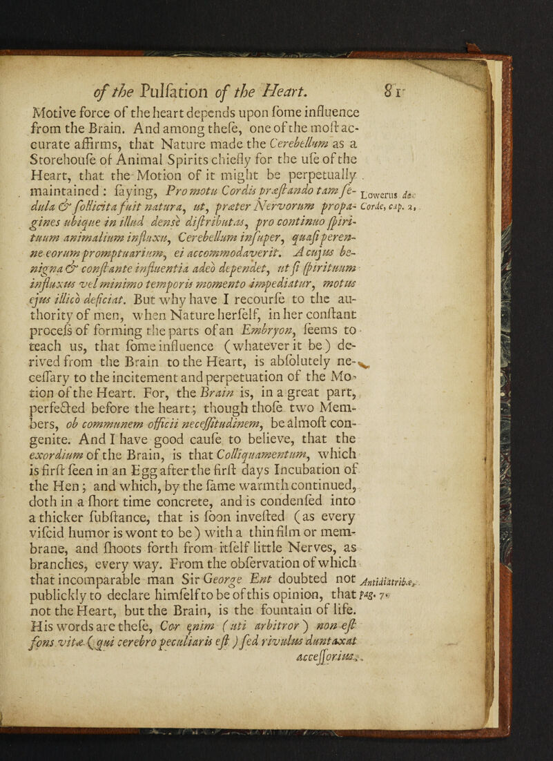 of the Pul/ation of the Heart. Sr Motive force of the heart depends upon home influence from the Brain. And among thefe, one of the mod ac¬ curate affirms, that Nature made the Cerebellum as a Storehouie of Animal Spirits chiefly for the ufe of the Heart, that the-Motion of it might he perpetually, maintained : faying, Promotu Cordis praflando tamft- Lowerus dec dula & foRicitafuit natura, ut, prater Nervorum prop a- Cork, cap. gines ubique in illud dense diflributas, pro continuo fpiri- tuum animalium infuxuy Cerebellum infuper, quajiperen- ne eorumpromptuarium) ei accommodaverit. Acujus be- nigna & confiante influent ia adeo dependet, tit fi (pirituum influx us velminimo temp or is moment o Impediatur, mot us ejus illico deficiat. But why have I recourfe to the au¬ thority of men, when Nature herfelf, in her confiant procejsof forming the parts of an Embryon, feerns to teach us, that fomeinfluence (whateverit be) de¬ rived from the Brain to the Heart, is abfoluteiy ne-v cefiary to the incitement and perpetuation of the Mo^ tion of the Heart. For, the Brain is, in a great part, perfeQed before the heart.; though thofe two Mem¬ bers, ob commnnem officii neceffitudinem, be almoft con- genite. And I have good caufe to believe, that the exordium of the Brain, is that Colliqu amentum, which is firft feen in an Fgg after the firft days Incubation of the Hen; and which, by the fame warmth continued, doth in a fhort time concrete, and is condenfed into a thicker fubftance, that is foon invefted (as every vifeid humor is wont to be ) with a thin film or mem¬ brane, and fhoots forth from itfelf little Nerves, as branches, every way. From the obfervation of which that incomparable man Sir George Ent doubted not AntUintrib**. publickly to declare himfelf to be of this opinion, that M* 7* not the Heart, but the Brain, is the fountain of life. His words are thefe, Co>r enim (uti arbitror') non efl fon.s.vita.( qui cerebro peculiar is ejl) fed rividus duntaxat accefjori/ssn. f /■