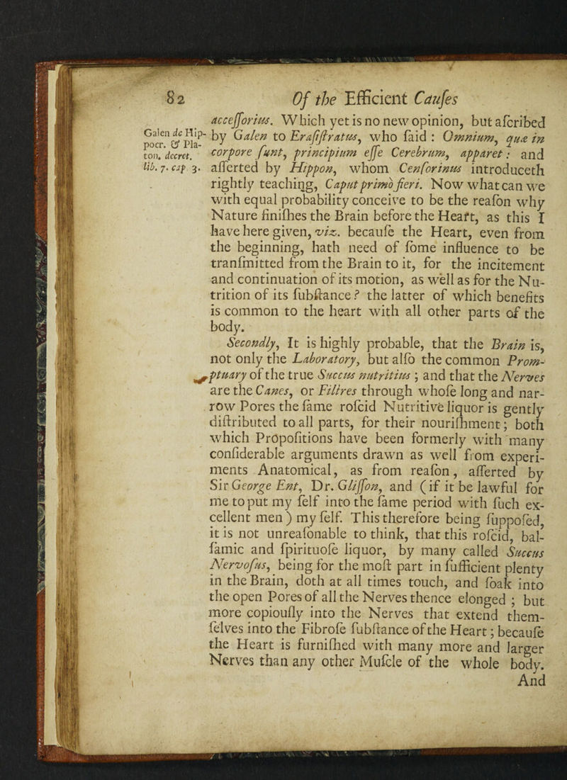 accefforim. Which yet is no new opinion, butafcribed by Galen to Erafiflratus^ who laid : Omnium, qua in corpore funt, principium ejfe Cerebrum, apparet: and 3. aflerted by Hippon, whom Cenforimts introduced! rightly teaching, Caputprimb fieri. Now what can we with equal probability conceive to be the reafon why Nature finifhes the Brain before the Heart, as this I have here given, viz. becaufe the Heart, even from the beginning, hath need of Tome influence to be tranfmitted from the Brain to it, for the incitement and continuation of its motion, as well as for the Nu¬ trition of its fubftance ? the latter of which benefits is common to the heart with all other parts of the body. Secondly, It is highly probable, that the Brain is, not only the Laboratory, but alfo the common From- ^ptnary of the true Succtts nutritiu* ; and that the Nerves are the Canes, or Filires through whofe long and nar¬ row Pores the fame rofcid Nutritive liquor is gently diftributed to all parts, for their nourifhment; both which Propofitions have been formerly with many confiderable arguments drawn as well from experi¬ ments Anatomical, as from reafon, aflerted by Sir George Ent, Dr. Gliffon, and (if it be lawful for me to put my felf into the fame period with fuch ex¬ cellent men)myfelf. This therefore being fuppofed it is not unreafonable to think, that this rofcid, bal- famic and fpirituofe liquor, by many called Suecns Nervofus, being for the moft part in fufficient plenty in the Brain, doth at all times touch, and foak into the open Pores of all the Nerves thence elonged ; but more copioufly into the Nerves that extend them- felves into the Fibrofe fubftance of the Heart; becaufe the Heart is furnifhed with many more and larger Nerves than any other Mufcle of the whole body. And