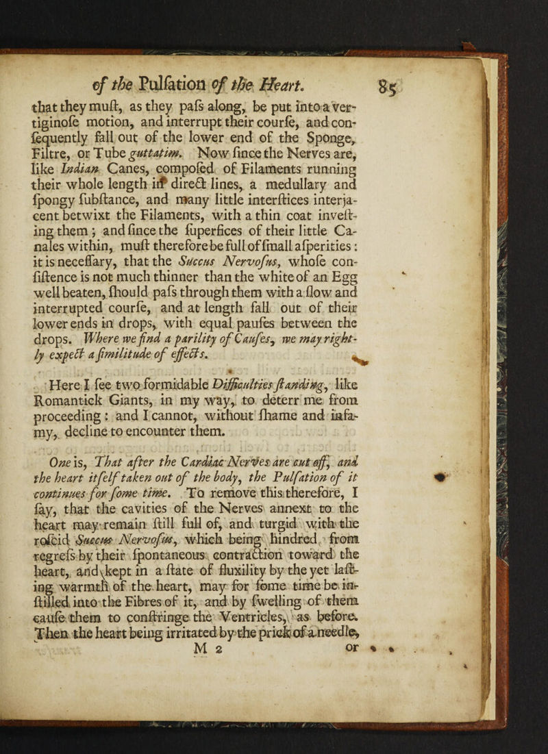 / ef the Puliation of the Heart. that they muft, as they pals along, be put into a ver- tiginofe motion, and interrupt their courfe, and con- fequently fall out of the lower end of the Sponge, Filtre, or Tube guttatim, Now fince the Nerves are, like Indian Canes, compofed of Filaments running their whole length iif direfl lines, a medullary and Ipongy fubftance, and many little interfaces interja¬ cent betwixt the Filaments, with a thin coat invert¬ ing them; and fince the liiperfices of their little Ca¬ nales within, muft therefore be full of finall afperities: it is neceflary, that the Succus Nervofm, whole con- fiftence is not much thinner than the white of an Egg well beaten, fhould pafs through them with a flow and interrupted courle, and at length fall out of their lower ends in drops, with equal paules between the drops. Where we find a parility of Caufes5 we may right- ly expelt a fmilitude of ejfefits. ^ r • ;, \ ; 1 _ l - / r ’ • — .si* t * : i - • -- ' w - ' • ' ' Here I fee two formidable DifficultiesJlamii»g^ like Romantick Giants, in my way,, to deterr me from proceeding : and I cannot, without fhame and infa¬ my, decline to encounter them. f - f * I* / \ . t : v • ; A ' * -V ’ * * 'r . * ■ ’ ' ■ One is, That after the Cardiac Nerves are cut off] and the heart itfelf taken out of the body, the Pulfation of it continues for fome time. To remove this therefore, I lay, that the cavities of the Nerves annext to the heart may/ remain ftill full of, and turgid with the rofcid Smew Nervofm^ which being1 hindred from regrefs by their Ipontaneous contraction toward the heart, and\kept in aftate of fluxility by the yet kit¬ ing warmth of the heart, may for feme time be im ftilled, into the Fibres of it, and by fwelling of them caule them to conftringe the Ventricles, as before. Then the heart being irritated by the prick of aneedle^ M 2 or / -