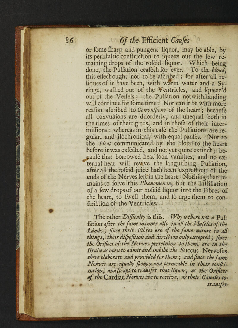 or fame fharp and pungent liquor, may be able, by its periftaltic conftri&ion to fqueez out the few re¬ maining drops of the rofcid liquor. Which being done, thePulfation ceafethfor ever. To the blondr this effect ought not to be afcribed ; for after all re- liques of it have been, with warm water and a Sy¬ ringe, wafhed out of the Ventricles, and fqueez’d out of the Veifels; the PuJfation notwithftanding will continue for ibme time : Nor can it be with more reafbn afcribed to Convulfions of the heart; becaufe all convulfions are difbrderiy, and unequal both in the times of their girds, and in thofe of their inter- millions: whereas in this cafe the Pullations are re¬ gular, and ifocHronical, with equal paufes. Nor to the Heat communicated by the bloud' to the heart before it was exfefted, and not yet quite extinfl:; be- v$aufe that borrowed heat foon vanifhes, and no ex¬ ternal heat will revive the languifliing Puliation, after all the rofcid juice hath been expreftout of the ends of the Nerves left in the heart. Nothing then re¬ mains, to fblve this Phenomenon, but the inftillation of a few drops of our rofcid liquor into the Fibres of the heart, to fwell them, and lb urge them to con- ftriblion of the Ventricles. * r , * f . * \ \ \ ^ \ } > X ■ -U 4i y. • V. s-'X-. ^ ^ V * \ - v - -v - - • The other Difficulty is this. Why it there not a Pul¬ iation after the fame manner alfo in all the Mufcles of the Limbs; fince their Fibres are of the fame nature in all things, their difpofition and direction only excepted; fince the Orifices of the Nerves■ perteining to them, are in the Brain as open to admit and imbibe the Succus Nervofiis there elaborate and providedfor them ; andfince the fame Nerves are equally fiongyi and permeable in their confti- tutiony and fo apt to transfer that liquor, as the Orifices> of the Cardiac Nerv.es.are to receive, or their Canales to transferr