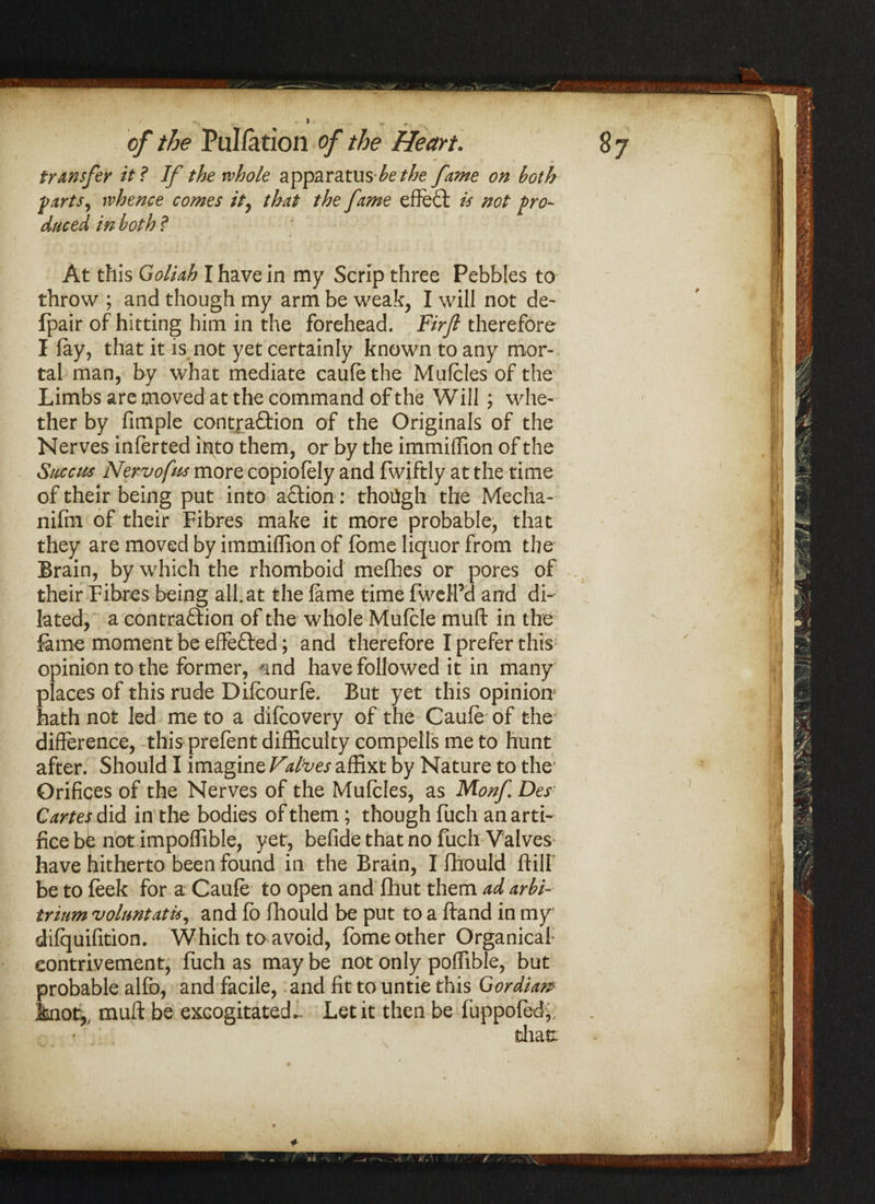 • v ^ c # * • .. transfer it? If the whole apparatushe the fame on both farts, whence comes it, that the fame effect is not pro¬ duced in both ? At this Goliah I have in my Scrip three Pebbles to throw ; and though my arm be weak, I will not de- fpair of hitting him in the forehead. Firfi therefore I fay, that it is not yet certainly known to any mor¬ tal man, by what mediate caufe the Mufcles of the Limbs are moved at the command of the Will ; whe¬ ther by fimple contra&ion of the Originals of the Nerves inferted into them, or by the immiffion of the Succus Nervofus more copiofely and fwiftly at the time of their being put into aflion: though the Media- nifin of their Fibres make it more probable, that they are moved by immiffion of fome liquor from the Brain, by which the rhomboid mefhes or pores of their Fibres being all.at the fame time fwell’d and di¬ lated, a contradion of the whole Mufcle muft in the fame moment be elfeded; and therefore I prefer this opinion to the former, <md have followed it in many places of this rude Difcourfe. But yet this opinion1 hath not led me to a difcovery of the Caufe of the difference, this prefent difficulty compells me to hunt after. Should I imagine Valves affixt by Nature to the Orifices of the Nerves of the Mufcles, as Monf Des Cartes did in the bodies of them; though fuch an arti¬ fice be not impoffible, yet, befide that no fuch Valves have hitherto been found in the Brain, I fhould ftill be to leek for a Caufe to open and fhut them ad arbi- trium voluntatis, and fo fhould be put to a ftand in my difquifition. Which to avoid, fome other Organicaf eontrivement, fuch as may be not only poffible, but probable alfo, and facile, and fit to untie this Gordian? knot,, muft be excogitated*. Let it then be fuppofedy.