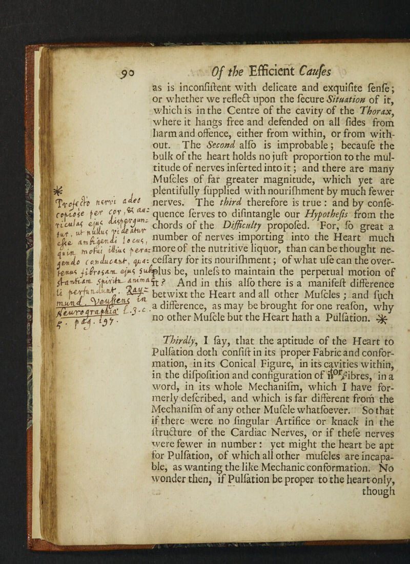 as is inconfiftent with delicate and exquifite fenfe; or whether we reflect upon the fecure Situation of it, which is in the Centre of the cavity of the Thorax, where it hangs free and defended on all fides from harm and offence, either from within, or from with¬ out. The Second alfb is improbable; becaufe the bulk of the heart holds no iuft orooortion to the mill- a difference, as may be brought for one reafbn, why Thirdly, I fay, that the aptitude of the Heart to Pulfation doth confiftinits proper Fabric and confor¬ mation, in its Conical Figure, in its cavities within, in the difpofition and configuration of ilor/ibres, in a word, in its whole Mechanifm, which I have for¬ merly defcribed, and which is far different from the Mechanifm of any other Mufcle whatfbever. So that if there were no fingular Artifice or knack in the ftrufture of the Cardiac Nerves, or if thefe nerves were fewer in number : yet might the heart be apt for Pulfation, of which all other mufcles are incapa¬ ble, as wanting the like Mechanic conformation. No wonder then, if Pulfation be proper to the heart only, though