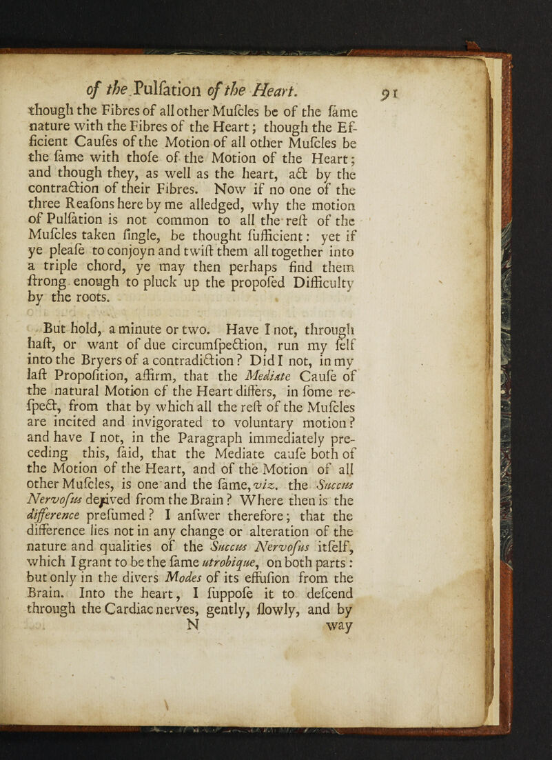 though the Fibres of all other Mufcles be of the fame nature with the Fibres of the Heart; though the Ef¬ ficient Caufes of the Motion of all other Mufcles be the fame with thofe of the Motion of the Heart; and though they, as well as the heart, a£t by the contraftion of their Fibres. Now if no one of the three Reafons here by me alledged, why the motion of Puliation is not common to all the reft of the Mufcles taken fingle, be thought fufficient: yet if ye pleafe toconjoynand twiftthem all together into a triple chord, ye may then perhaps find them ftrong enough to pluck up the propofed Difficulty by the roots. But hold, a minute or two. Have I not, through haft, or want of due circumfpeffcion, run my felf into the Bryersof a contradiction ? Did I not, in my laft Propofition, affirm, that the Mediate Caufe of the natural Motion of the Heart differs, in fome re- fpeft, from that by which all the reft of the Mufcles are incited and invigorated to voluntary motion? and have I not, in the Paragraph immediately pre¬ ceding this, faid, that the Mediate caufe both of the Motion of the Heart, and of the Motion of all other Mufcles, is one and the fame, the Sncctts Nervofus dejpived from the Brain ? Where then is the difference prefumed ? I anfwer therefore; that the difference lies not in any change or alteration of the nature and qualities of the Succm Nervofus itfelf, which I grant to be the fame utrobique, on both parts : but only in the divers Modes of its effufion from the Brain. Into the heart, I fuppofe it to defcend through the Cardiac nerves, gently, flowly, and by N way