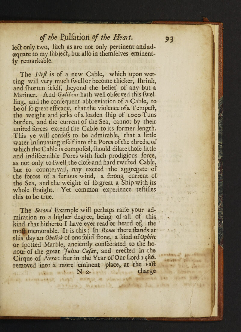 left only two, fuch as are not only pertinent and ad' equate to my fubjed, but alfo in themfelves eminent¬ ly remarkable. The Firfi is of a new Cable, which upon wet¬ ting will very much (well or become thicker, fhrink, and fhorten itfelf, .beyond the belief of any but a Mariner. And GaliUus hath well obferved this fwel- ling, and the confequent abbreviation of a Cable, to be of fo great efficacy, that the violence of a T empeii, the weight and jerks of a loaden {hip of loooTuns burden, and the current of the Sea, cannot by their united forces extend the Cable to its former length. This ye will conic is to be admirable, that a little water infinuating itfelf into the Pores of the threds, of which the Cable is compofed, fhould dilate thofe little and indifeernible Pores with fuch prodigious force, as not only to fwell the clofe and hard twifted Cable, but to countervail, nay exceed the aggregate of the forces of a furious wind, a lirong current of the Sea, and the weight of fo great a Ship with its whole Fraight. Yet common experience teftifies this to be true. The Second Example will perhaps raifo your ad¬ miration to a higher degree, being of all of this kind that hitherto I have ever read or heard of, the moQ:j,memorable. It is this: In Rome there {lands at this day an Obelisk of onefolicT ftone, a kind of Ophite or {potted Marble, anciently confocrated to the ho¬ nour of the great Julius Cfary and erected in the Cirque of Nero: but in the Year of Our Lord 15 8<5. removed into a more eminent place, at the vail • • N -2- charge