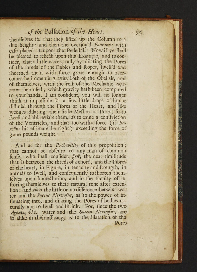 themfelves fo, that they lifted up the Column to a due height: and then the overjoy’d Font anus with eafe placed it upon the Pedeftal. Now if ye fhall be pleated to refleft upon this Example, and tocon- fider, that a little water, only by dilating the Pores of the threds of the Cables and Ropes, iwell’d and fhortned them with force great enough to over¬ come the immenfe gravity both of the Obelisk, and of themfelves, with the reft of the Mechanic appa¬ ratus then ufed ; which gravity hath been computed to your hands; I am confident, you will no longer think it impoffible for a few little drops of liquor diffufed through the Fibres of the Heart, and like wedges dilating their little Melhes or Pores, fo to fwell and abbreviate them, as to caufe a conftriftion of the Ventricles, and that too with a force (if Bo- rellm his eftimate be right) exceeding the force of 3000 pounds weight. And as for the Probability of this propofition ; that cannot be obfcure to any man of common fenle, who fhall confrder, firfl, the near fimilitude that is between the threds of a chord, and the Fibres of the heart, in Figure, in tenacity and ftrength, in aptnefs to fwell, and confequently to fhorten them¬ felves upon hume&ation, and in the faculty of re- ftoring themfelves to their natural tone after extern fion : and then the little or no difference betwixt wa¬ ter and the Site cm Nervofm, as to the power of in- finuating into, and dilating the Pares of bodies na¬ turally apt to fwell and fhrink. For, fince the two Agents, viz. water and the Succm Nervofm, are fo alike in their efficacy, as to the dilatation of the Pores