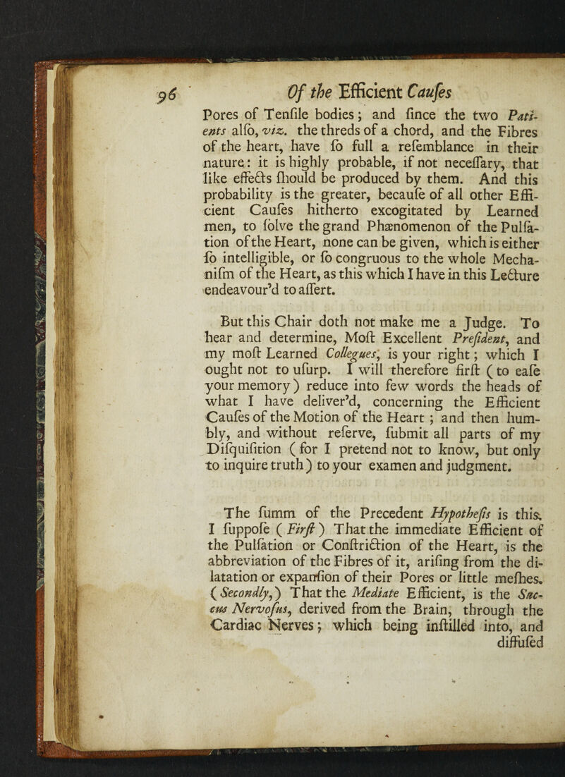 Pores of Tenfile bodies; and fince the two Pati¬ ents alfb, viz. the threds of a chord, and the Fibres of the heart, have fo full a refemblance in their nature : it is highly probable, if not neceffary, that like effefts fliould be produced by them. And this probability is the greater, becaufe of all other Effi¬ cient Caufes hitherto excogitated by Learned men, to folve the grand Phenomenon of the Pulia¬ tion of the Heart, none can be given, which is either fo intelligible, or fo congruous to the whole Mecha- nifm of the Heart, as this which I have in this Le&ure endeavour’d to affert. But this Chair doth not make me a Judge. To hear and determine, Moft Excellent Prefident, and my moft Learned Collegues, is your right; which I ought not to ufurp. I will 'therefore firft (to eafe your memory) reduce into few words the heads of what I have deliver’d, concerning the Efficient Caufes of the Motion of the Heart; and then hum¬ bly, and without referve, fubmit all parts of my Difquifition ( for I pretend not to know, but only to inquire truth) to your examen and judgment. The fumm of the Precedent Hypothecs is this; I fuppofe (F/>y?) That the immediate Efficient of the Pulfation or Conftriftion of the Heart, is the abbreviation of the Fibres of it, arifing from the di¬ latation or exparrfion of their Pores or little mefhes. ( Secondly,) That the Mediate Efficient, is the Sac- eus Nervofns, derived from the Brain, through the Cardiac Nerves; which being inftilled into, and diffufed