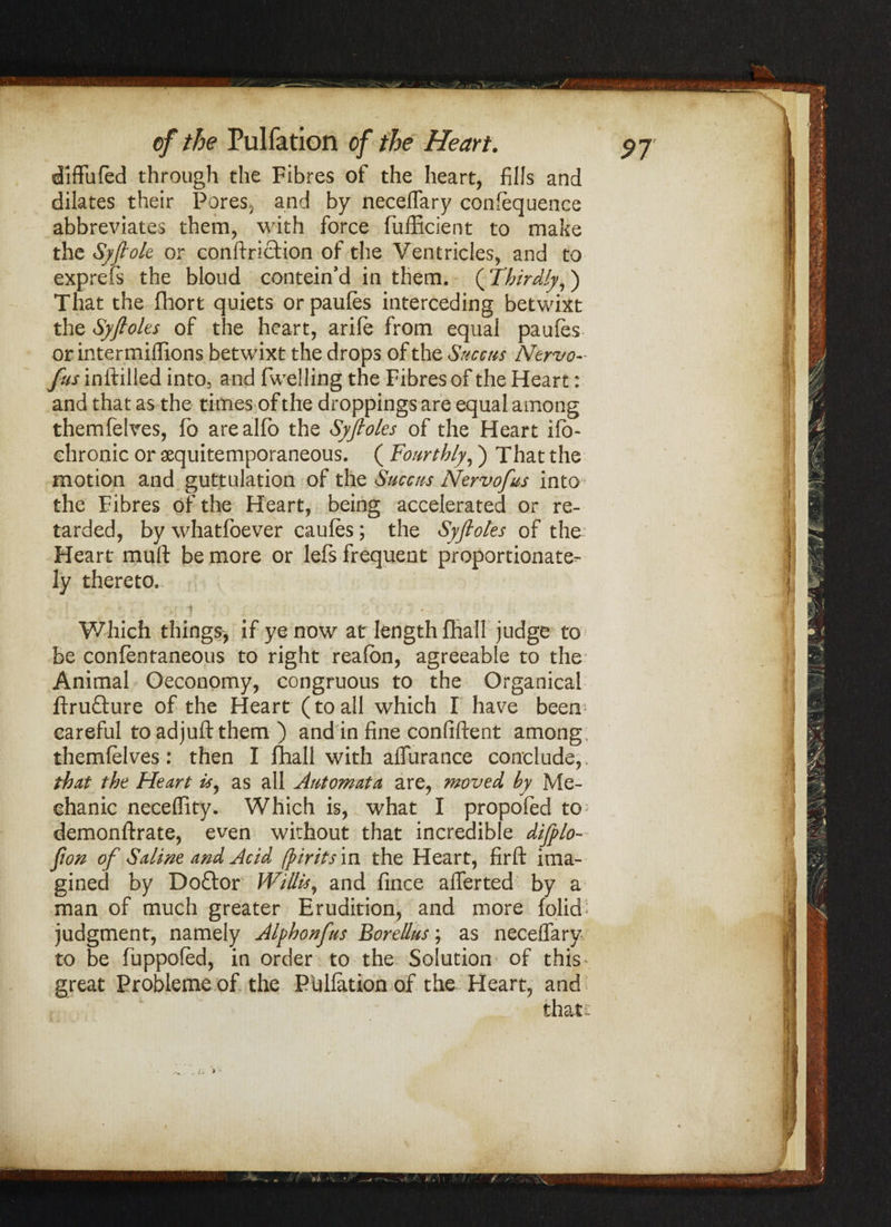 diffufed through the Fibres of the heart, fills and dilates their Pores, and by necelTary confequence abbreviates them, with force fufficient to make the Syfiole or conftriction of the Ventricles, and to exprefs the bloud contein’d in them. (Thirdly,) That the fhort quiets orpaufes interceding betwixt the Syftoles of the heart, arife from equal paufes or intermiilions betwixt the drops of the Succus Ntrvo- fus inftilled into, and fwelling the Fibres of the Heart: and that as the times of the droppings are equal among themfelves, fo arealfo the Syftoles of the Heart ifb- chronic or aequitemporaneous. ( Fourthly,) That the motion and guttulation of the Succus Nervofus into the Fibres of the Heart, being accelerated or re¬ tarded, by whatfoever caufes; the Syflotes of the Heart* mull be more or lefs frequent proportionate¬ ly thereto.. . r*I’ 1 I Z' • - V/hich things, if ye now at length {hall judge to be confentaneous to right reafbn, agreeable to the Animal Oeconomy, congruous to the Organical ftru&ure of the Heart (toall which I have been careful to ad juft them ) and in fine confiftent among themfelves: then I {hall with affurance conclude, that the Heart is, as all Automata are, moved by Me¬ chanic neceflity. Which is, what I propofed to demonftrate, even without that incredible difplo- fton of Saline and Acid fpiritsm the Heart, firft ima¬ gined by Doftor Willis, and fince afTerted by a man of much greater Erudition, and more {olid judgment, namely Alphonfus Borellus; as necelTary to be fuppofed, in order to the Solution of this great Probleme of the Pbllation of the Heart, and that: