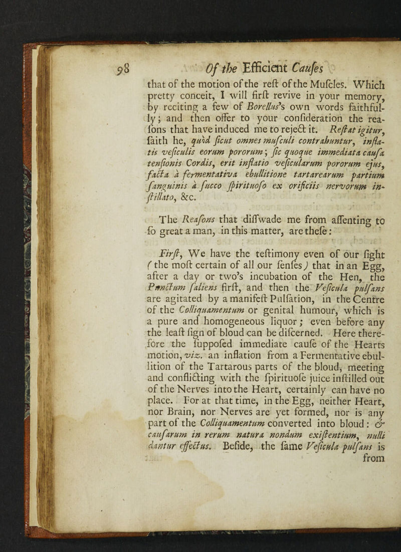 that of the motion of the reft of the Muffles. Which pretty conceit, I will firft revive in your memory, by reciting a few of Borellus*s own words faithful¬ ly; and then offer to your confideration the rea- lons that have induced me to rejeCt it. Reft at igitur, faith he, quid ficut omnes mufcnli contrahuntur, infla- tis veficulis eornm pororum; fic qiiocpue immediate caufa tenfionis Cordis, erit inflatio veficularum pororum ejus9 facta, a fermentativa ebullitions tar tare arum partium fanguinis a fucco Jfirituofo ex or ifciis nervorum in* ft ill at o, &e. The Reafons that diffwade me from affenting to fb great a man, in this matter, aretheff: Firft ^ We have the teftimony even of our fight (the moft certain of all our fenfes) that in an Egg, after a day or two’s incubation of the Hen, the Pwnctum [aliens firft, and then the Veficnla pulfans are agitated by a manifeft Puliation, in the Centre of the Colliq^uamentum or genital humour, which is a pure and homogeneous liquor; even before any the leaft fign of bloud can be differned. Here there¬ fore the luppofed immediate cauff of the Hearts motion, viz,, an inflation from a Fermentative ebul¬ lition of the Tartarous parts of the bloud, meeting and conflicting with the fpirituoff juice inftilled out of the Nerves into the Heart, certainly can have no place. For at that time, in the Egg, neither Heart, nor Brain, nor Nerves are yet formed, nor is any part of the Collicpuamentum converted into bloud : & can ft arum in rerum natura nondum exiflentinm, nulli danttir effect us. Befide, the fame Veficnla pulfans is from