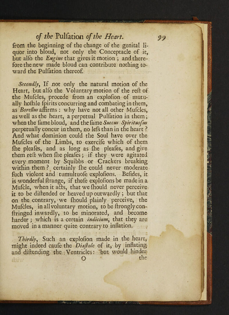quor into bloud, not only the Conceptacle of it, but allb the Engine that gives it motion ; and there¬ fore the new made bloud can contribute nothing to¬ ward the Pulfation thereof. Secondly, If not only the natural motion of the Heart, but alio the Voluntary motion of the reft of the Mufcles, procede from an explofion of mutu¬ ally hoftile fpirits concurring and combating in them, as Borellws affirms: why have not all other Mufcles, as well as the heart, a perpetual Puliation in them; when the lame bloud, and the lame Succws Syirituofm perpetually concur in them, no left than in the heart ? And what dominion could the Soul have over the Mufcles of the Limbs, to exercife which of them fhe oleafes* and as Ions: as fhe pleafes, and eive