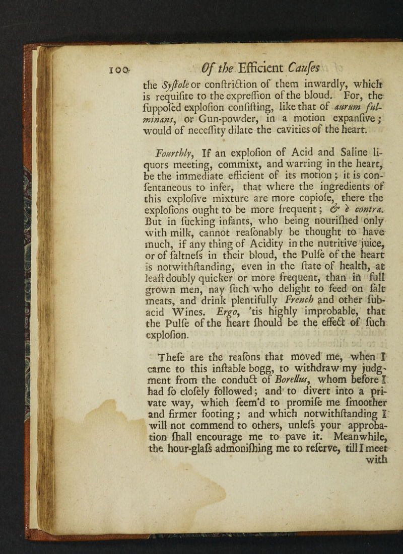 the Syfioh or conftridion of them inwardly, which is requifite to the expreffion of the bloud. For, the fuppoled explofion confiding, like that of attrum ful¬ minant, or Gun-powder, in a motion expanfive; would of neceffity dilate the cavities of the heart. Fourthly, If an explofion of Acid and Saline li¬ quors meeting, commixt, and warring in the heart, be the immediate efficient of its motion ; it is con- fentaneous to infer, that where the ingredients of this explofive mixture are more copiofe, there the explofions ought to be more frequent; & e contra. But in fucking infants, who being nourifhed only with milk, cannot realbnably be thought to have much, if any thing of Acidity in the nutritive juice, or of faltnefs in their bloud, the Pulfe of the heart is notwithftanding, even in the ftate of health, at leaftdoubly quicker or more frequent, than in full grown men, nay fuch who delight to feed on fait meats, and drink plentifully French and other fitb- acid Wines. Ergo, ’tis highly improbable, that the Pulfe of the heart fhould be the effed of fuch explofion. Thefe are the reafons that moved me, when I came to this inftable bogg, to withdraw my judg- ment from the condud of Borellus, whom before I had fb clofely followed; and to divert into a pri¬ vate way, which feem’d to promife me fmoother and firmer footing; and which notwithftanding I will not commend to others, unlefs your approba¬ tion fhall encourage me to pave it. Meanwhile, the hour-glafs admonifhing me to relerve, till I meet with .. ^ \ ' *1 v