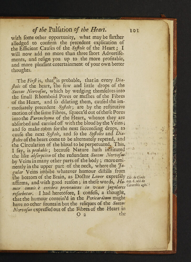with foffle other opportunity, what may be farther alledged to confirm the precedent explication of the Efficient Caufes of the Syftole of the Heart; I will now add no more than three Ihort Advertile- ments, and refign you up to the more profitable, and more pleafant entertainment of your own better thoughts. The Fir ft is, that^is probable, that in every Din- jlole of the heart, the few and little drops of the Succut Nervofus, which by wedging themlelves into the fmall Rhomboid Pores or mefhes of the Fibres of the Heart, and lb dilating them, caufed the im-. mediately precedent Syftolt; are by the reftitutive motion of the fame Fibres, fqueez’d out of thofe Pores into the Parenchyma, of the Heart, whence they are abibrbedand carried off with the bloudby the Veins ; and fo make room for the next fucceeding drops, to caule the next Syftolt, and fo the Syftoles and Dia- ftoles of the heart come to be alternately repeted, and the Circulation of the bloud to be perpetuated. This, I lay, is probable-, becaufe Nature hath inftituted- ; the like abforptionof the redundant Succtts Nervofus- * by Veins in many other parts of the body; more emi¬ nently in the upper part of the neck, where the Ju¬ gular Veins imbibe whatever humour diftills from the bottom of the Brain, as Do&orLoiw exprefsly Lib. de Corie affirms, and with good reafon ; in thefe words, Hu- c*p.6.Mde mor omnis e ctrebro frovemens m zjenas jugnlares reforbetur. I had heretofore, I confefs, a thought, that the humour contein’d in the Pericardium might have no other fountain but the reliques of the Succm Nervofus expreffed out of the Fibres of the Heart in