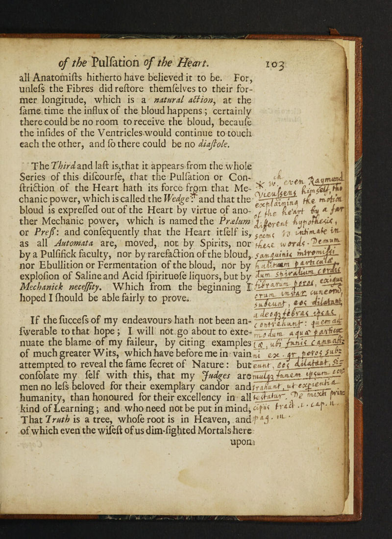 all Anatomifts hitherto have believed it to be. For, unlefs the Fibres did reftore themfelves to their for¬ mer longitude, which is a natural attion, at the fame time the influx of the bloud happens; certainly there could be no room to receive the bloud, becaufe the infides of the Ventricles would continue to touch each the other, and fb there could be no diajlok. The Thirdlaft is,that it appears from the whole Series of this diicourfe, that the Puliation or Con- t ci ftriftion of the Heart hath its force from, that Me- ^ W f ^ chanic power, which is called the WedgeV and that the-^^^^, ft m-ohM Pve'wrt yCiU ryypfli bloud is exprefled out of the Heart by virtue of ano¬ ther Mechanic power, which is named the Prelum or Prefl: and confequently that the Heart itfelf isrf^rn\ n untim*fei as all Automata are, moved,, not by Spirits, nor ^^e wtnU* by a Pulfifick faculty, nor by rarefaction of the bloud^. nor Ebullition or Fermentation of the bloud, nor by CT? ? w explofion of Saline and Acid Ipirituole liquors, but by Mechanick neceffity. Which from the beginning hoped I fhould be able fairly to prove - ‘’ru— 1 If thefuccefs of my endeavours- hath not been an- ^ fwerable to that hope; I will not. go about to exte- “ij* f <tvfoy nuate the blame of my faileur, by citing examplCiM-Mi of much greater Wits, which have before me in vain^i . jr f>cmlib attempted to reveal the fame lecret of Nature: but emit. £ confblate my felf with this, that my Judges ars men no left beloved for their exemplary candor andiriKuM. humanity, than honoured for their excellency in all k 'T*? hind of Learning; and who need not be put in mind That 7ruth is a tree, whole root is in Heaven, andf • L ' of which even the wileft of us dim-fighted Mortals here upons