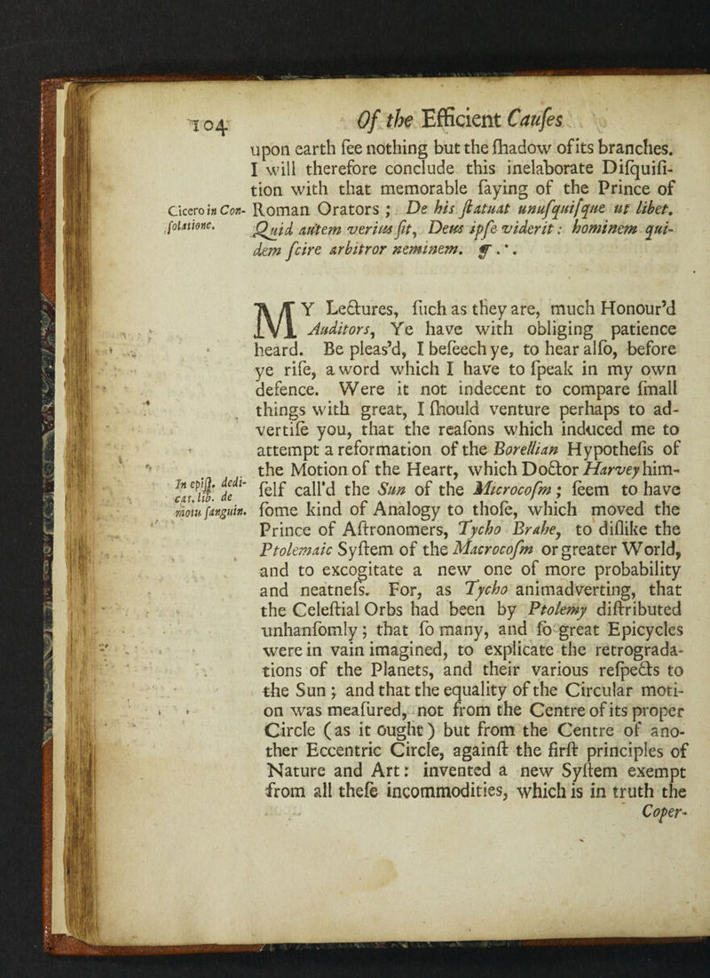 upon earth fee nothing but the fliadow of its branches. I will therefore conclude this inelaborate Difquifi- tion with that memorable faying of the Prince of Cicero in Can- Roman Orators ; De his Jlatuat unufquifque ut libet. foixtmc. Quid m'tern verim fit, Deus ipfe viderit: hominem qui- dan fcire arbitror neminem. y. •. Y Leftures, fuch as they are, much Honour’d IVI Auditors, Ye have with obliging patience heard. Be pleas’d* Ibefeechye, tohearalfo, before ye rife* a word which I have to fpeak in my own defence. Were it not indecent to compare fmall things with great* I fhould venture perhaps to ad- vertife you, that the reafons which induced me to attempt a reformation of the Borellian Hypothefis of the Motion of the Heart, which DoEtor Harvey him- f fljf felf call’d the Sun of the Microcofm; feem to have mom fanguin. fome kind of Analogy to thole, which moved the Prince of Aftronomers, Tycho Brahe, to diflike the Ptolemaic Syftem of the Macrocofm or greater World, and to excogitate a new one of more probability and neatnefs. For, as Tycho animadverting, that the Celeftial Orbs had been by Ptolemy diftributed imhanfomly; that fo many, and fo great Epicycles were in vain imagined, to explicate the retrograda- tions of the Planets, and their various refpe&s to the Sun ; and that the equality of the Circular moti¬ on was meafured, not from the Centre of its proper Circle (as it ought) but from the Centre of ano¬ ther Eccentric Circle, againft the firft principles of Nature and Art: invented a new Syftem exempt from all thefe incommodities, which is in truth the