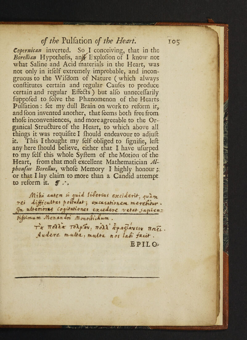 Coptrnican inverted. So I conceiving, that in the Borellian Hypothefis, an$ E xplofion of I know not what Saline and Acid materials in the Heart, was not only in itfelf extremely improbable, and incon¬ gruous to the Wifdom of Nature (which always conftitutes certain and regular Caufes to produce certain and regular Effefts ) but alfb unnecefTarily fuppofed to folve the Phenomenon of the Hearts Pulfation: fet my dull Brain on work to reform it, andfoon invented another, thatfeems both free from thofe inconveniences, and more agreeable to the Or- ganical Structure of the Heart, to which above all things it was requifite I fhould endeavour to adjuft it. This I thought my felf obliged to fignifie, left any here fhould believe, either that I have ufurped to my felf this whole Syftem of the Motion of the Heart, from that moft excellent Mathematician -phonfus Borellus, whole Memory I highly honour • or that I lay claim to more than a Candid attempt to reform it. f ftlitvi si <jiUcl &xcitLerih} TC-i dAjftC'uAfat$ p - J*. I A mm A S' ** J* L~ /I /M A . • 1PIL O-