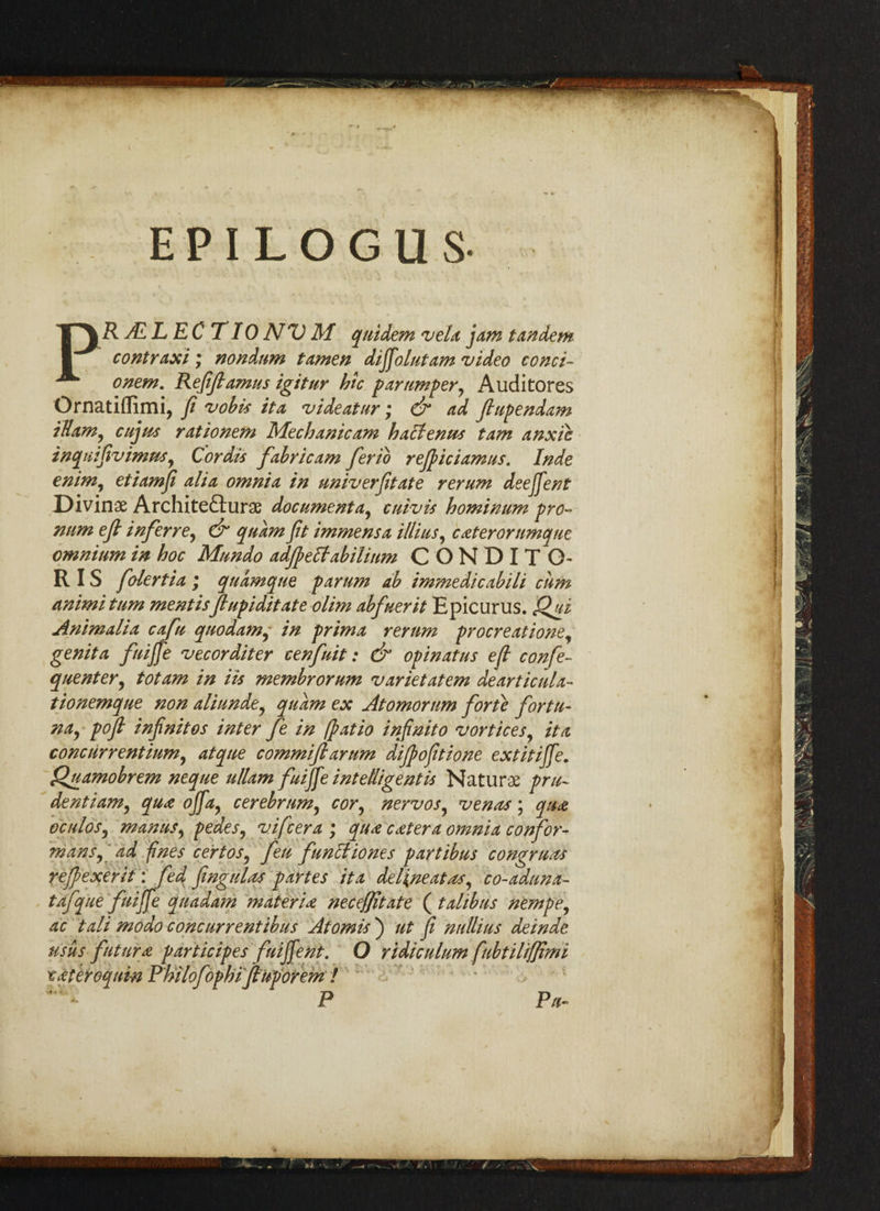E P I L O G U S- PR ALL EC TIONV M quidem vela jam tandem contraxi; nondnm tamen dijfolutam video conci- onem. Refiftamus igitur hie par temper, Auditores Ornatiffimi, ft vobis it a videatur; & ad ftupendam illam, cujus rationem Mechanic am haclenus tam anxtc inqutfivimns, Cordis fabricam ferio rejpiciamus. Inde enim, etiamfi alia omnia in univerfitate rerum deeffent Divinae Architecture document a, cuivis hominum pro- num eft inf err e, & quam fit immensa Mins, cater or umqm omnium in hoc Mnndo adjpeffabilium CONDITO* RIS folertia ; quamque parum ab immedicabili cum animi turn mentisftupiditate olim abfuerit Epicurus. Qui Animalia cafu quodam, in prima rerum procreatione, genita fuijfie vecorditer cenfuit: & opinatus eft confe- quenter, tot am in Us membrorum varietatem dearticula- tionemque non aliunde, quam ex Atomorum forte for tu¬ na, poft infinites inter fe in (patio infinito vortices, it a concurrentium, atqne commiftarum diftofitione extitijfe. Quamobrem neque ullam fuijfe intelligent is Naturae pru¬ dent i am ^ qua ojfa, cerebrum, cor, nervos, venes \ qua oculos, manus, pedes, vifeera ; qua cater a omnia confor- mans, ad fines cert os, feu funttiones part ib us congrues rejpexerit: fed fingulas partes it a delineates, co-aduna- tafque fuijfe madam materia necejjitate (talibtis nempe, ac tali modo concurrentibus Atomis ) ut fi nullius deinde usus fut nr a participes fuijfe nt. O ridiculum fubtilijjimi xateroqum Philofophi ftnporem ! P Pa-