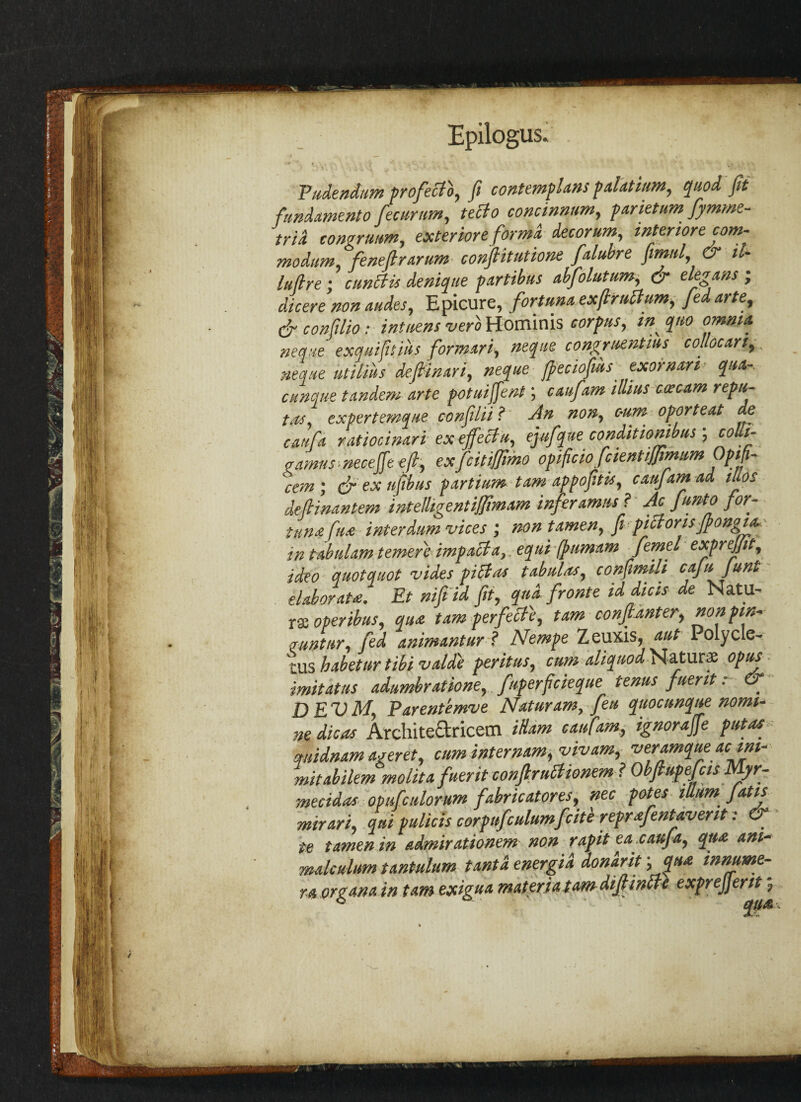 Faciendum profecTo, ft contemflans palatum, quod, fit fundamento fecnrnm, tetlo concinnum, parietum fymme- trid congrutm, exter'tore forma decorum, inter tore com- moditm feneftrarum conftitutione falubre fimnl, & il- lufire; c unci is deniqtie partibus abfolutum, & elegans ; dicere non audes, Epicure, fortuna exfir nil urn, fed arte, & confilio : intnens verb Hominis corpus, in quo omnia neque exquifitiiis formari, neque congrnentius collocari, neque utilius deffinari, neque ffeciofws exornari qua- cttnque tandem arte potuiffent; caufam illius coecam repa- tas, expertemque confilii ? An non, c-um oporteat de caufa ratiocinari ex effect a, ejafque conditionibus ; colti- gamns neceffe eft, exfcitifjimo opificio fcientiffimum Optfi- cem ; & ex ufibus partium tam appofitis, caufam ad, ilios defiinantem intelligentiffimam inferamns ? Ac funto for- ttimfua interdum vices ; mntamen, ft pictorisjpongia in tabulam temer'e impact a .,equi fpumam femel exprejjit, ideo quotquot vides pittas tabular, confimili cajii Junt elaborate. Et niff id fit, qua fronte id die is de NatU- rse operibus, qua tam perfett'e, tam conftanter, nonpin* aunt nr, fed animantur ? Nempe Zeuxis, aut Polycle- rus habetur tibi valde peritus, cum aliquod Nature opus imitatus adumbratione, fuperficieque tenus finer it. o DEVM, Parentemve Naturam, feu quocunque nomi¬ ne die as Archite&ricern itiarn caufam, ignoraffe put as quidnam agent, mminternam,vivam, veramque ac ini- mitabilem molita fuerit conflruttionem ? ObftupefcisMyr- mecidas opufculorum fabricators, nec potes ilium Jatis mirari, qni pallets corpifculumfcitl reprafentaverit : & • te tamen in admirationem non rapit ea.caufa, qua ani- raalculum tantalum tantd energia donarit '>fl£ innume- r.a organa in tam exigua materia tam difiinlte exprejjerit j