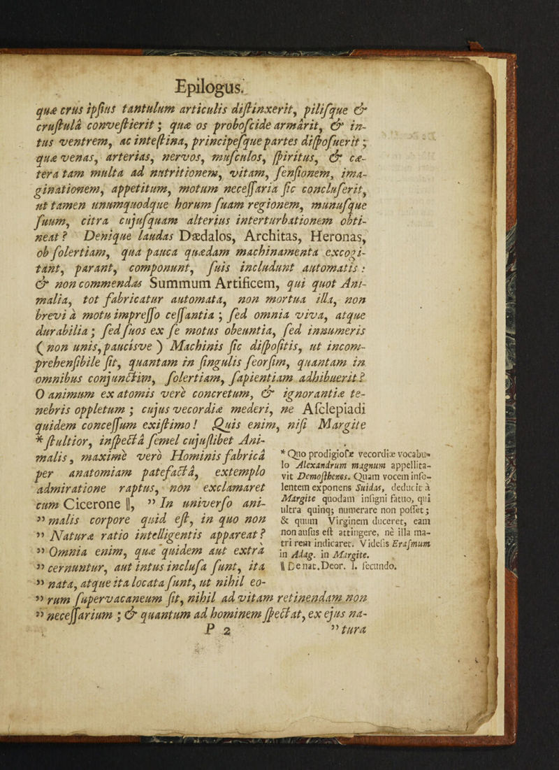 qtue crus if ft ns tantalum artictilis diflinxerit, pilifque & cruftuld conveftierit; qua os probofcide nr mar it, & in- tus ventrem, ac inteftina, principefque partes difpofuerit; qu£ venaSy arterias, new os, mufctdos, firitus, & ce¬ tera tam mult a ad nntritionem, vitam, fenfwnem, ima- ginationem, appetitum, mot am neceffaria fic cone Infer ity ut tamtn unum quo deque horum fuam regionem, munufque fuum, citra cujufquam alterius intertiirbxtionem obti- neat ? Deniqne laudas Dsedalos, Architas, Heronas, ob folertiam, qua pane a qua dam machinatnenta exco^i- tam, par ant, compommt, fuis includunt automat is : & non commends Summum Artificem, qui quot An/- maliay tot fabricatur automata, non mortua ilia, non brevia motu imprejjo ceffantia ; fed omnia viva, atque durabilia; fedfuos ex fe mot ns obenntia, fed inmmeris ( non uniSypaucisve ) Mach inis fc difpofitis, ut incom- prehenftbile fit, quantam in fingulis feorfim, quantam in omnibus con] unit im, folertiamy fapientiam adhihuent ? 0 animum ex atomis verb concretum, & ignorantia te~ nebris oppletum ; cujus vecordU mederi, ne Afclepiadi quidem concejfum exiflimol Quis enim, nifi Margite * fultiory infect a femel cujuflibet Ani~ malts, maxime verb Hominisfabric a per anatomiam patefaltdy extemplo admiratione raptuSy non exclamaret cum Cicerone |), ” In univerfo ant- ” malis cor pore quid eft, in quo non >> Natural ratio intelligent is appareat? ” Omnia enim5 qua quidem aut extra » nata, atque it a locata funty ut nihil eo- » rum fupervacaneum Jity nihil ad vitam retin.en.dam non ” necejtarium ; & quantum ad hominem felt at, ex ejus na- P 2  turn *Qno prodigioDe vecordia? vocabu* lo Alexandrum magnum appellita- vit Demojibcnes. Quam vocem info- lentem exponens Suidas, deducit a Margite quodain infigni fatuo, qui ultra quinq; numerare non poffet; & quutn Virginem duceret, earn non aufus eft attingere, ne ilia ma- tri rem indicaret. Videfis Erajmum in Adag. in Margite.