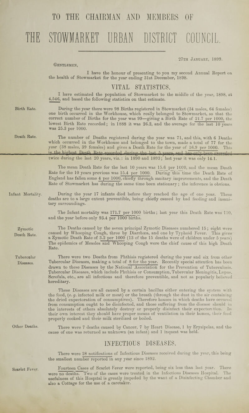 TO THE CHAIRMAN AND MEMBERS OF STOWlARKEm RBAN DISTRICT 27th January, 1899. Gentlemen, I have the honour of presenting to you my second Annual Report on the health of Stowmarket for the year ending 31st December, 1898. VITAL STATISTICS. I have estimated the population of Stowmarket to the middle of the year, 1898, at 4,546, and based the following statistics on that estimate. During the year there were 98 Births registered in Stowmarket (34 males, 64 females) one birth occurred in the Workhouse, which really belonged to Stowmarket, so that the correct number of Births for the year was 99—giving a Birth Rate of 21.7 per 1000, the lowest Birth Rate recorded; in 1888 it was 26.2, and the average for the last 10 years was 25.3 per 1000. The number of Deaths registered during the year was 71, and this, with 6 Deaths which occurred in the Workhouse and belonged to the town, made a total of 77 for the year (38 males, 39 females) and gives a Death Rate for the year of 16.9 per 1000. This 4nricg..fcbs4a§t. 5 sail btcnTkcdud twice during the last 20 years, viz.: in 1890 and 1893; last year it was only 14.1. The mean Death Rate for the last 10 years was 15.6 per 1000, and the mean Death Rate for the 10 years previous was 15.4 per 1000. During this time the Death Rate of England has fallen some 4 per 1000, chiefly through sanitary improvements, and the Death Rate of Stowmarket has during the same time been stationary; the inference is obvious. Infant Mortality. During the year 17 infants died before they reached the age of one year. These deaths are to a large extent preventible, being chiefly caused by bad feeding and insani¬ tary surroundings. The Infant mortality was 171.7 per 1000 births; last year this Death Rate was 110, and the year before only 93.4 per 1000 births. Birth Rate. Death Rate. Zymotic Death Rate. The Deaths caused by the seven principal Zymotic Diseases numbered 15 ; eight were caused by Whooping Cough, three by Diarrhoea, and one by Typhoid Fever. This gives a Zymotic Death Rate of 3.2 per 1000 (13 of the 15 deaths wrere of children under 5 years) The epidemics of Measles and Whooping Cough were the chief cause of this high Death Rate. Tubercular Diseases. Other Deaths. There were two Deaths from Phthisis registered during the year and six from other Tubercular Diseases, making a total of 8 for the year. Recently special attention has been drawn to these Diseases by the National Association for the Prevention of Tuberculosis. Tubercular Diseases, which include Phthisis or Consumption, Tubercular Meningitis, Lupus, Scrofula, etc., are all infectious and therefore preventible, and not as popularly believed hereditary. These Diseases are all caused by a certain bacillus either entering the system with the food, (e. g. infected milk or meat) or the breath (through the dust in the air containing the dried expectoration of consumptives). Therefore houses in which deaths have occured from consumption ought to be disinfected, and those suffering from the disease should in the interests of others absolutely destroy or properly disinfect their expector; tion. In their own interest they should have proper means of ventilation in their homes, their food properly cooked and their milk sterilized or boiled. There were 7 deaths caused by Cancer, 7 by Heart Disease, 1 by Erysipelas, and the cause of one wras returned as unknown (an infant) and 1 inquest was held. INFECTIOUS DISEASES. There were 28 notifications of Infectious Diseases received during the year, this being the smallest number reported in any year since 1892. Scarlet Fever. Fourteen Cases of Scarlet Fever were reported, being six less than last year. There were no deaths! Two of the cases were treated in the Infections Diseases Hospital. The usefulness of this Hospital is greatly impeded by the want of a Disinfecting Chamber and also a Cottage for the use of a caretaker.