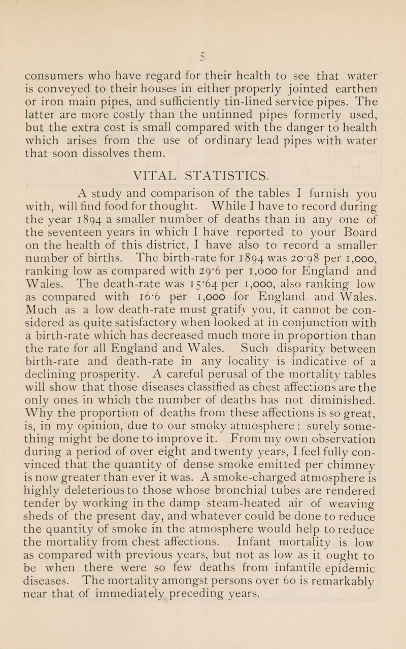 consumers who have regard for their health to see that water is conveyed to their houses in either properly jointed earthen or iron main pipes, and sufficiently tin-lined service pipes. The latter are more costly than the untinned pipes formerly used, but the extra cost is small compared with the danger to health which arises from the use of ordinary lead pipes with water that soon dissolves them. VITAL STATISTICS. A study and comparison of the tables I furnish you with, will find food for thought. While I have to record during the year 1894 a smaller number of deaths than in any one of the seventeen years in which I have reported to your Board on the health of this district, I have also to record a smaller number of births. The birth-rate for 1894 was 20'98 per i,ooo, ranking low as compared with 29-6 per 1,000 for England and Wales. The death-rate was 15*64 per 1,000, also ranking low as compared with 16*6 per 1,000 for England and Wales. Much as a low death-rate must gratify you, it cannot be con¬ sidered as quite satisfactory when looked at in conjunction with a birth-rate which has decreased much more in proportion than the rate for all England and Wales. Such disparity between birth-rate and death-rate in any locality is indicative of a declining prosperity. A careful perusal of the mortality tables will show that those diseases classified as chest affections are the only ones in which the number of deaths has not diminished. Why the proportion of deaths from these affections is so great, is, in my opinion, due to our smoky atmosphere : surely some¬ thing might be done to improve it. From my own observation during a period of over eight and twenty years, I feel fully con¬ vinced that the quantity of dense smoke emitted per chimney is now greater than ever it was. A smoke-charged atmosphere is highly deleterious to those whose bronchial tubes are rendered tender by working in the damp steam-heated air of weaving sheds of the present day, and whatever could be done to reduce the quantity of smoke in the atmosphere would help to reduce the mortality from chest affections. Infant mortality is low as compared with previous years, but not as low as it ought to be when there were so few deaths from infantile epidemic diseases. The mortality amongst persons over 60 is remarkably near that of immediately preceding years.