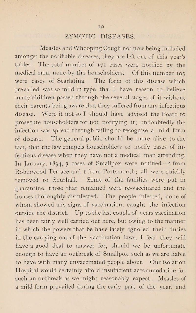 IO ZYMOTIC DISEASES. Measles and Whooping Cough not now being included amongst the notifiable diseases, they are left out of this year’s tables. The total number of 171 cases were notified by the medical men, none by the householders. Of this number 105 were cases of Scarlatina. The form of this disease which prevailed was so mild in type that I have reason to believe many children passed through the several stages of it without their parents being aware that they suffered from any infectious disease. Were it not so I should have advised the Board to prosecute householders for not notifying it; undoubtedly the infection was spread through failing to recognise a mild form of disease. The general public should be more alive to the fact, that the law compels householders to notify cases of in¬ fectious disease when they have not a medical man attending. In January, 1894, 3 cases of Smallpox were notified—2 from Robinwood Terrace and 1 from Portsmouth; all were quickly removed to Sourhall. Some of the families were put in quarantine, those that remained were re-vaccinated and the houses thoroughly disinfected. The people infected, none of whom showed any signs of vaccination, caught the infection outside the district. Up to the last couple of years vaccination has been fairly well carried out here, but owing to the manner in which the powers that be have lately ignored their duties in the carrying out of the vaccination laws, I fear they will have a good deal to answer for, should we be unfortunate enough to have an outbreak of Smallpox, such as we are liable to have with many unvaccinated people about. Our isolation Hospital would certainly afford insufficient accommodation for such an outbreak as we might reasonably expect. Measles of a mild form prevailed during the early part of the year, and