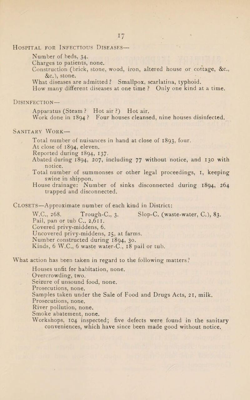 Hospital for Infectious Diseases— Number of beds, 34. Charges to patients, none. Construction (brick, stone, wood, iron, altered house or cottage, &c., &c.), stone. What diseases are admitted? Smallpox, scarlatina, typhoid. How many different diseases at one time ? Only one kind at a time. Disinfection— Apparatus (Steam ? Hot air ?) Hot air. Work done in 1894? Four houses cleansed, nine houses disinfected. Sanitary Work— Total number of nuisances in hand at close of 1893, four. At close of 1894, eleven. Reported during 1894, 137. Abated during 1894, 207, including 77 without notice, and 130 with notice. Total number of summonses or other legal proceedings, 1, keeping swine in shippon. House drainage: Number of sinks disconnected during 1894, 264 trapped and disconnected. CLOSETS—Approximate number of each kind in District: W.C., 268. Trough-C., 3. Slop-C. (waste-water, C.), 83. Pail, pan or tub C., 2,611. Covered privy-middens, 6. Uncovered privy-middens, 25, at farms. Number constructed during 1894, 3°* Kinds, 6 W.C., 6 waste water-C., 18 pail or tub. What action has been taken in regard to the following matters? Houses unfit for habitation, none. Overcrowding, two. Seizure of unsound food, none. Prosecutions, none. Samples taken under the Sale of Food and Drugs Acts, 21, milk. Prosecutions, none. River pollution, none. Smoke abatement, none. Workshops, 104 inspected; five defects were found in the sanitary conveniences, which have since been made good without notice.