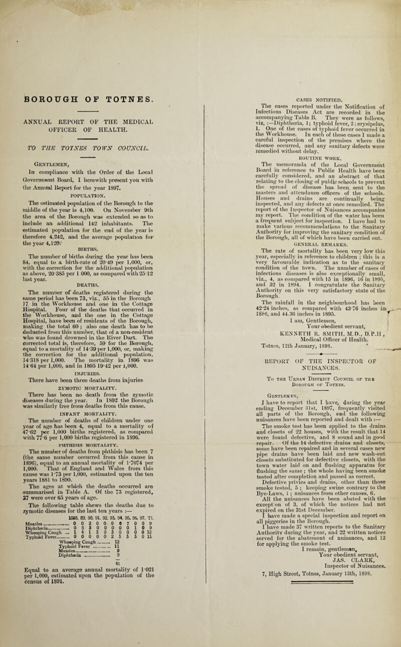 BOROUGH OF TOTNES ANNUAL REPORT OF THE MEDICAL OFFICER OF HEALTH. TO THE TOTNES TOWN COUNCIL. Gentlemen, In compliance with the Order of the Local Government Board, I herewith present yon with the Annual Report for the year 1897. POPULATION. The estimated population of the Borough to the middle of the year is 4,100. On November 9th the area of the Borough was extended so as to include an additional 142 inhabitants. The estimated population for the end of the year is therefore 4,242, and the average population for the year 4,120.' BIRTHS. The number of births during the year has been 84, equal to a birth-rate of 20 49 per 1,000, or, with the correction for the additional population as above, 20 385 per 1 000, as compared with 2512 last year. DEATHS. The number of deaths registered during the same period lias been 73, viz., 55 in the Borough J7 in the Workhouse and one in the Cottage Hospital. Four of the deaths that occurred in the Workhouse, and the one in the Cottage Hospital, have been of residents of the Borough, making the total 60 ; also one death has to be deducted from this number, that of a non-resident who was found drowned in the River Dart. The corrected total is, therefore, 59 for the Borough, equal to a mortality of 14 39 per 1,000, or, making the correction for the additional population, 14 31S per 1,000. The mortality in 1896 was 14'64 per 1,000, and in 1895 19 42 per 1,000. INJURIES. There have been three deaths from injuries ZYMOTIC MORTALITY. There has been no death from the zymotic diseases during the year. In 1S92 the Borough was similarly free from deaths from this cause. INFANT MORTALITY. The number of deaths of children under one year of age has been 4, equal to a mortality of 47'62 per 1,000 births registered, as compared with 77'6 per 1,000 births registered in 1S96. PHTHISIS MORTALITY. The number of deaths from phthisis has been 7 (the same number occurred from this cause in 1896), equal to an annual mortality of 1'7074 per 1,000. That of England and Wales from this cause was 1*73 per 1,000, estimated upon the ten years 1881 to 1890. The ages at which the deaths occurred are summarised in Table A. Of the 73 registered, 37 were over 65 years of age. The following table shews the deaths due to zymotic diseases for the last ten years :— 1888. 89. 90. 91. 92. 93. 94. 95. 96. 97. Tl. Measles. 00200007009 Diphtheria.. 05300000109 Whooping Cough ... 1 413 030000 12 Typhoid Fever. 00000233 3 0 11 Whooping Cough. 12 Typhoid Fever . .. 11 Measles... 9 Diphtheria . 9 41 Equal to an average annual mortality of 1021 per 1,000, estimated upon the population of the Census of 1891. CASES NOTIFIED. The cases reported under the Notification of Infectious Diseases Act are recorded in the accompanying Table B. They were as follows, viz, :—Diphtheria, 1; typhoid fever, 2 ; erysipelas, 1. One of the cases of typhoid fever occurred in the Workhouse. In each of these cases I made .a careful inspection of the premises where the disease occurred, and any sanitary defects were remedied without delay. ROUTINE WORK. The memoranda of the Local Government Board in reference to Public Health have been carefully considered, and an abstract of that relating to the closing of public schools to prevent the spread of disease has been, sent to the masters and attendance officers of the schools. Houses and drains are continually being inspected, and any defects at once remedied. The report of the Inspector of Nuisances accompanies my report. The condition of the water has been a frequent subject for inspection. I have had to make various recommendations to the Sanitary Authority for improving the sanitary condition of the Borough, all of which have been carried out. GENERAL REMARKS. The rate of mortality has been very low this year, especially in reference to children ; this is a very favourable indication as to the sanitary condition of the town. The number of cases of infectious diseases is also exceptionally small, viz., 4, as compared with 15 in 1896, 16 in 1895, and 32 in 1894. I congratulate the Sanitary Authority on this very satisfactory state of the Borough, The rainfall in the neighbourhood has been 4224 inches, as compared with 43 76 inches in .. 1896, and 44.36 inches in 1S95. ^ I am, Gentlemen, Your obedient servant, KENNETH R. SMITH, M.D., D.P.H , Medical Officer of Health. Totnes, 12th January, 189S. ' REPORT OF THE INSPECTOR OF NUISANCES. To the Urban District Council of the Borough of Totnes. Gentlemen, I have to report that I have., during the year ending December 31st, 1897, frequently visited all parts of the Borough, and the following nuisances have been reported and dealt with :— The smoke test has been applied to the drains and closets of 22 houses, with the result that 14 were found defective, and 8 sound and in good repair. Of the 14 defective drains and closets, some have been repaired and in several cases new pipe drains have been laid and new wash-out closets substituted for defective closets, with the town water laid on and flushing apparatus for flushing the same ; the whole having been smoke tested after completion and passed as correct. Defective privies and drains, other than those smoke tested, 5 ; keeping swine contrary to the Bye-Laws, i ; nuisances from other causes, 6. All the nuisances have been abated with the except'on of 3, of which the notices had not expired on the 31st December. I have made a special inspection and report on all piggeries in the Borough. I have made 37 written reports to the Sanitary Authority during the year, and 22 written notices served for the abatement of nuisances, and 12 for applying the smoke test. I remain, gentlemen. Your obedient servant, JAS. CLARK, Inspector of Nuisances. 7, High Street, Totnes, January 13th, 1898.