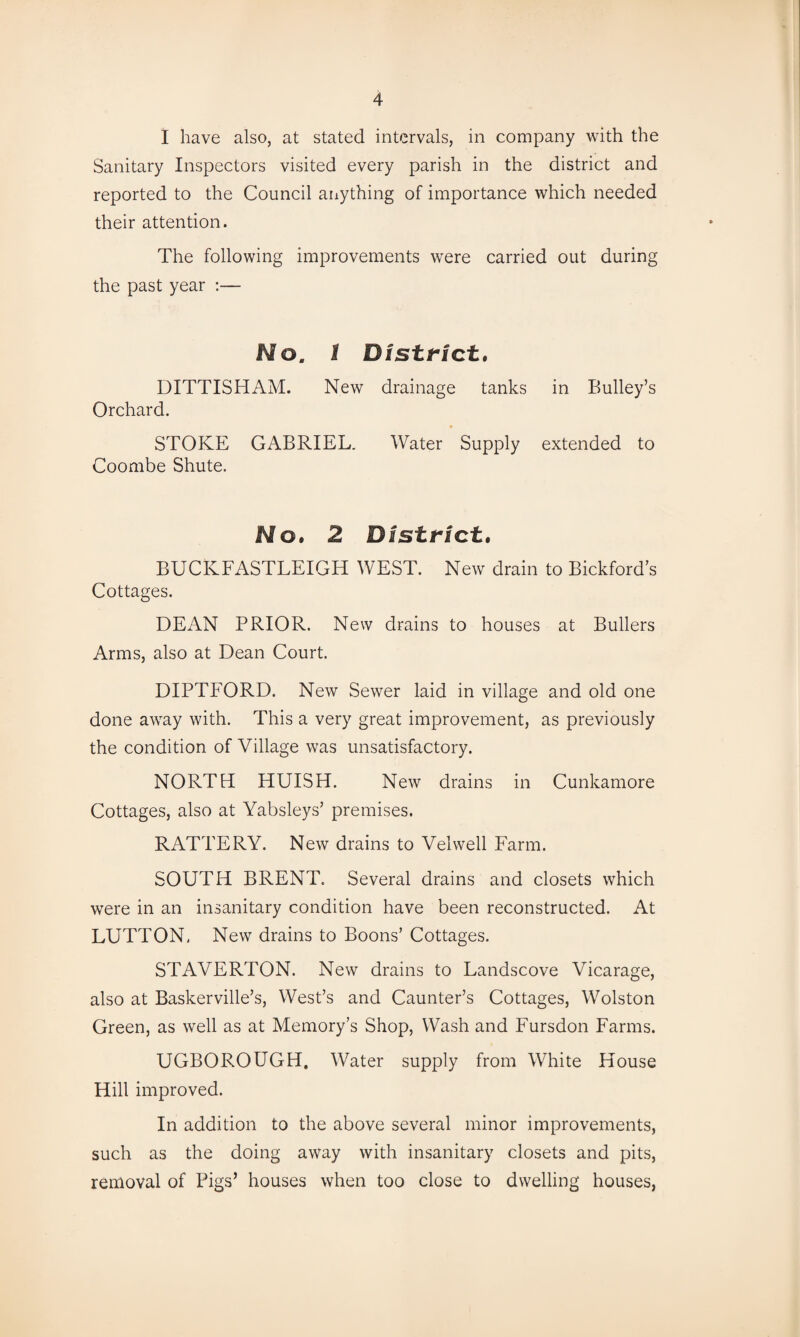 I have also, at stated intervals, in company with the Sanitary Inspectors visited every parish in the district and reported to the Council anything of importance which needed their attention. The following improvements were carried out during the past year :— Mo. 1 District, DITTISHAM. New drainage tanks in Bulley’s Orchard. STOKE GABRIEL. Water Supply extended to Coombe Shute. Mo. 2 District, BUCKFASTLEIGH WEST. New drain to Bickford’s Cottages. DEAN PRIOR. New drains to houses at Bullers Arms, also at Dean Court. DIPTFORD. New Sewer laid in village and old one done away with. This a very great improvement, as previously the condition of Village was unsatisfactory. NORTH HUISH. New drains in Cunkamore Cottages, also at Yabsleys’ premises. RATTERY. New drains to Velwell Farm. SOUTH BRENT. Several drains and closets which were in an insanitary condition have been reconstructed. At LUTTON, New drains to Boons’ Cottages. STAVERTON. New drains to Landscove Vicarage, also at Baskerville’s, West’s and Caunter’s Cottages, Wolston Green, as well as at Memory’s Shop, Wash and Fursdon Farms. UGBOROUGH. Water supply from White House Hill improved. In addition to the above several minor improvements, such as the doing away with insanitary closets and pits, removal of Pigs’ houses when too close to dwelling houses,