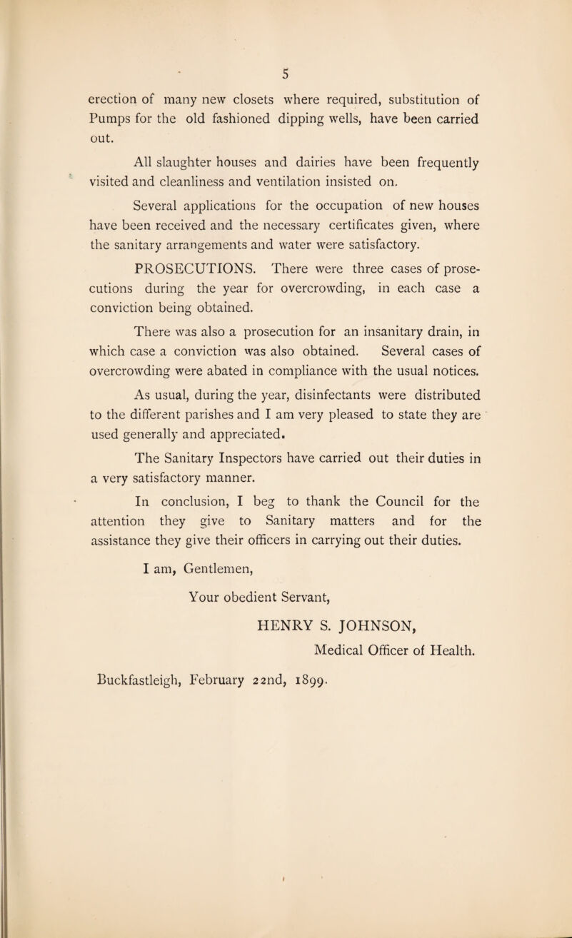 erection of many new closets where required, substitution of Pumps for the old fashioned dipping wells, have been carried out. All slaughter houses and dairies have been frequently visited and cleanliness and ventilation insisted on. Several applications for the occupation of new houses have been received and the necessary certificates given, where the sanitary arrangements and water were satisfactory. PROSECUTIONS. There were three cases of prose¬ cutions during the year for overcrowding, in each case a conviction being obtained. There was also a prosecution for an insanitary drain, in which case a conviction was also obtained. Several cases of overcrowding were abated in compliance with the usual notices. As usual, during the year, disinfectants were distributed to the different parishes and I am very pleased to state they are used generally and appreciated. The Sanitary Inspectors have carried out their duties in a very satisfactory manner. In conclusion, I beg to thank the Council for the attention they give to Sanitary matters and for the assistance they give their officers in carrying out their duties. I am, Gentlemen, Your obedient Servant, HENRY S. JOHNSON, Medical Officer of Health. Buckfastleigh, February 22nd, 1899. i