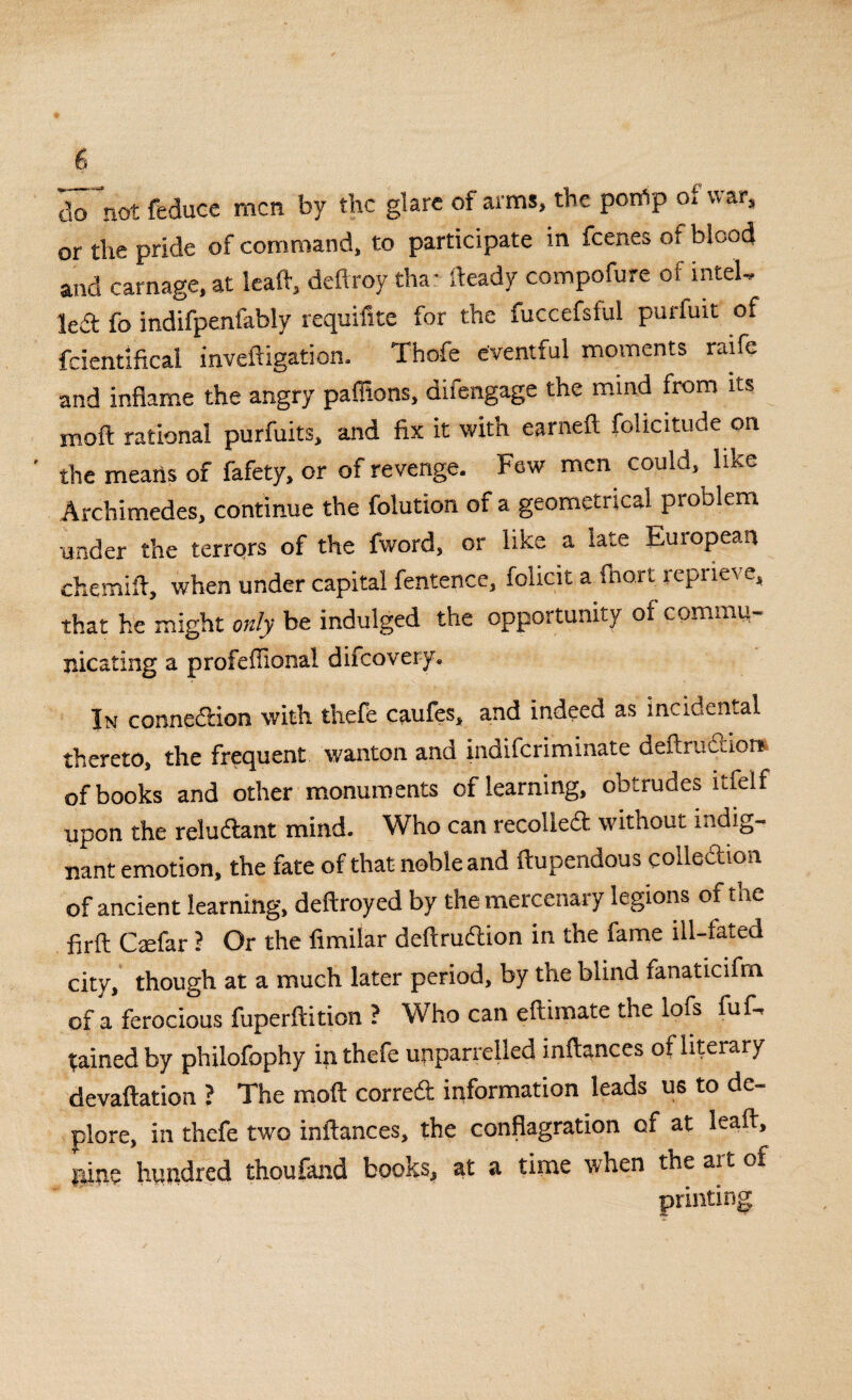 do not feduce men by the glare of arms, the porfip of war, or the pride of command, to participate in feenes of blood and carnage, at leaft, deftroy tha: fteady compofure of intel, led fo indifpenfably requifite for the fuccefsful purfuit of fcientificai inveftigation. Thofe eventful moments raife and inflame the angry paffions, difengage the mind from its moft rational purfuits, and fix it with earneft folicitude on the means of fafety, or of revenge. Few men could,^ like Archimedes, continue the folution of a geometrical problem under the terrors of the fword, or like a late European chemift, when under capital fentence, folicit a (hart, reprieve, that he might only be indulged the opportunity of coming- nicating a profeffional difeovery. In connedion with thefe caufes, and indeed as incidental thereto, the frequent wanton and indiferiminate deftrudions of books and other monuments of learning, obtrudes ltfelf upon the reludant mind. Who can recoiled without indig¬ nant emotion, the fate of that noble and ftupendous colledion of ancient learning, deftroyed by the mercenary legions of the firft Caefar ? Or the fimilar deflruftion in the fame ill-fated city, though at a much later period, by the blind fanaticifm of a ferocious fuperftition ? Who can eftimate the lofs fuf- gained by philofophy in thefe unparrelled inftances of literary devaftation ? The moft corred information leads us to de¬ plore, in thefe two inftances, the conflagration of at leaft, nine hundred thoufand books, at a time when the art of