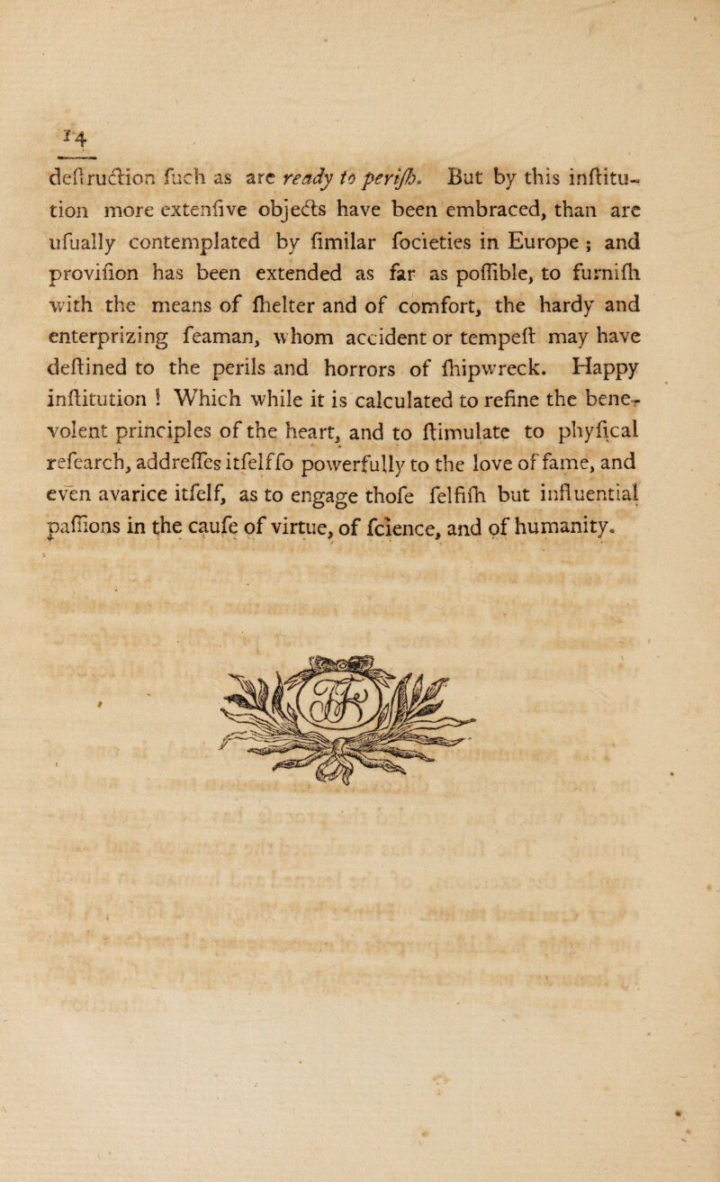 deflrudlion fuch as arc ready to periflj* But by this infHtu~ tion more exteniive objedts have been embraced, than are ufually contemplated by fimilar focieties in Europe ; and provifion has been extended as far as poflible, to furnifh with the means of fhelter and of comfort, the hardy and enterprizing feaman, whom accident or tempeft may have deflined to the perils and horrors of fhipwreck. Happy inffitution ! Which while it is calculated to refine the bener volent principles of the heart, and to fUmuiate to phyfical refearch, addreffes itfelffo powerfully to the love of fame, and even avarice itfelf, as to engage thofe felfifh but influential paffioos in the caufe of virtue, of fcience, and of humanity.