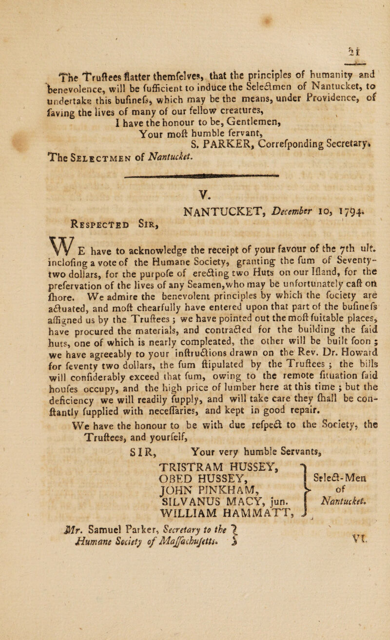 The Truflees flatter themfelves, that the principles of humanity and benevolence, will be fufficient to induce the Seie&men of Nantucket, to undertake this bufinefs* which may be the means, under Providence, of faving the lives of many of our fellow creatures, I have the honour to be, Gentlemen, Your moil humble fervant, S. PARKER, Correfponding Secretary* The Selectmen of Nantucket. V. Nantucket, December 10, 1794. REspEctED Sir, w E have to acknowledge the receipt of yotir favour of the 7th ult. inclofing a vote of the Humane Society, granting-the fum of Seventy- two dollars, for the purpofe of erecting two Huts on our Iflaiid, for the prefervation of the lives of any Seamen,who may be unfortunately call oil £hore. We admire the benevolent principles by which the fociety are actuated, and moft chearfully have entered upon that part of the bufinefs affigned us by the Truftees; we have pointed out the moftfuitable places, have procured the materials, and contra&ed for the building the faid huts, one of which is nearly compleated, the other will be built foon ; we have agreeably to your inftru&ions drawn on the Rev, Dr. Howard for feventy two dollars, the fum ftipulated by the Truftees ; the bills will confiderably exceed that fum, owing to the remote fuuation faid houfes occupy, and the high price of lumber here at this time ; but the deficiency we will readily fupply, and will take care they fhall be con- ffantly fupplied with necefTaries, and kept in good repair. We have the honour to be with due refped to the Society, the Truftees, and yourfelf, SIR, Your very humble Servants, TRISTRAM HUSSEY, 1 OBED HUSSEY, Se!e&-Men JOHN PINKHAM, > of SILVANUS MACY, jun, I Nantucket* WILLIAM HAM MATT, i Mr. Samuel Parker, Secretary to the 1 Humane Society of Majfachujettu j