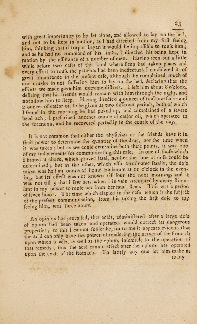 With great importunity to be let alone, and allowed to lay on the bed* and not to be kept in motion, as 1 had directed from my firft feeing him, thinking that if torpor began it would be impoffibie to roufe him i and as he had no command of his limbs, i directed his being kept in motion by the afliftance of a number of men. Having feen but a little while before two cafes of this kind where deep had taken place, and every effort to roufe the patients had been ineffectual, I confidered it of oreat importance in the prefect cafe, although he complained much of our cruelty in not fuffering him to lay on the bed, declaring that the efforts we made gave him extreme diiireis. 1 left him about 8 o clocks defirinp that his friends would remain with him through the night, and not allow him to flecp. Having direaed 4 ounces of tin&urse facrae and 2 ounces of caftor oil to be given at two different periods, both of which I found in the morning he had puked up, and complained of a fevere Siead ach ; I prefcribed another ounce of caftor oil, which operated 113 the forenoon, and he recovered perfe&ly in the courfe of the day. It is not common that either the phyfician or the friehds have if in their power to determine the quantity of the drug, nor the time when it was taken ; but as we could determine both thefe points, it was one of my inducements for communicating this cafe. In one of thofe which 1 hinted at above, which proved fatal, neither the time or dofe could be determined ; but in the other, which alfo terminated fatally, the dofe taken was half an ounce of liquid laudanum at 11 o’clock in the even¬ ing but its effe£ was not known till four the next morning, and it was* not till < that I faw her, when ! in vain attempted by every ftimu- font in my power to roufe her from her fatal flecp. 1 h«s was a period of feven hours. The time which elapfed in the cafe which is the fubjeS of the prefent communication, from his taking the hrft dofe to piy feeing him, was three hours. An opinion has prevailed, that acids, adminiftered aftera large dofe of opium had been taken and operated, would coired us dangerous properties; to this I cannot fubferibe, for to me It appears evident, that the acid can only have the power of rendering the nerves or toe ftomach upon which it a£$3 as well as the opium, infenfible to the operation of that remedy s this the acid cannot effe£ after the opium has operated upon the costs of the ftomach. To fatisfy any one let him ma<,e as