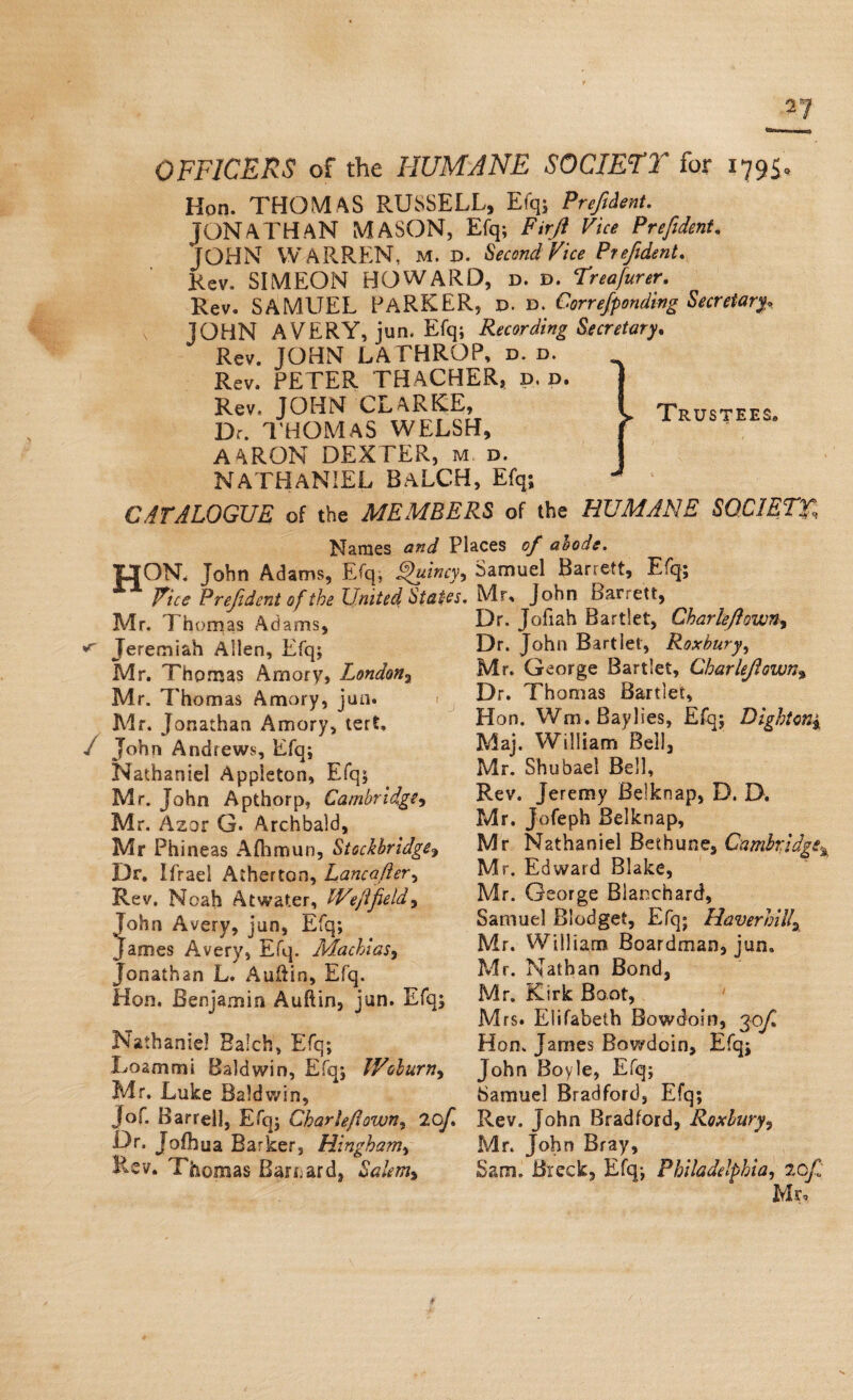 OFFICERS of the HUMANE SOCIETY for 1795=, Hotl. THOMAS RUSSELL, Efq; Prefident. JONATHAN MASON, Efq; Firji Vice Prefident. JOHN WARREN, m. p. Second Vice Prefident. Rev. SIMEON HOWARD, d. d. Treafurer. Rev. SAMUEL PARKER, P. d, Correfp ending Secretary. JOHN AVERY, jun. Efq; Recording Secretary. Rev. JOHN LATHROP, d. d. Rev. PETER THACHER, d. d. Rev. JOHN CLARKE, Dr. THOMAS WELSH, AARON DEXTER, m d. NATHANIEL BaLCH, Efq; CATALOGUE of the MEMBERS of the HUMANE SOCIETY, Trustees. Names and Places of abode. TJON. John Adams, Efq. Quincy, Samuel Barrett, Efq; Pice Prefident of the United States. Mr, John Barrett, Mr. Thomas Adams. Dr- Jofiah Bartlet, CharleJIown, ^ Jeremiah Alien, Efq; Mr. Thomas Am ary, London , Mr. Thomas Amory, jun. Mr. Jonathan Amory, tert, / John Andrews, Efq; Nathaniel Appieton, Efq; Mr. John Apthorp, Cambridge Mr. Azor G. Archbald, Mr Phineas Aflimun, Stockbridge, Dr. Ifrael Atherton, Lancafter, Rev. Noah Atwater, We]lfield* lohn Avery, jun, Efq; James Avery, Efq. Machias, Jonathan L. Auftin, Efq. Hon, Benjamin A u ft in, jun. Efq; Nathaniel Baich, Efq; Loammi Baldwin, Efq; Woburn, Mr. Luke Baldwin, Jo f. Barrel], Efq; Char left own, 2Cf Dr. Jofhua Barker, Hingham* Rev. Thomas Barnard, Salem* Dr. John Bartlet, Roxbury* Mr. George Bartlet, CharleJIown% Dr. Thomas Bartlet, Hon. Wrn. Bay lies, Efq; Dighton* Maj. William Bell, Mr. Shubael Bell, Rev. Jeremy Belknap, D. D. Mr. Jofeph Belknap, Mr Nathaniel Bethune, Cambridge Mr. Edward Blake, Mr. George Blanchard, Samuel Blodget, Efq; Haverhill* Mr. William Boardman, jun. Mr. Nathan Bond, Mr. Kirk Boot, Mrs. Elifabetb Bowdoin, 30/I Hon. James Bowdoin, Efq; John Boyle, Efq; Samuel Bradford, Efq; Rev. John Bradford, Roxbnry, Mr. John Bray, Sam. Breck, Efq; Philadelphia, 20JI Mr,