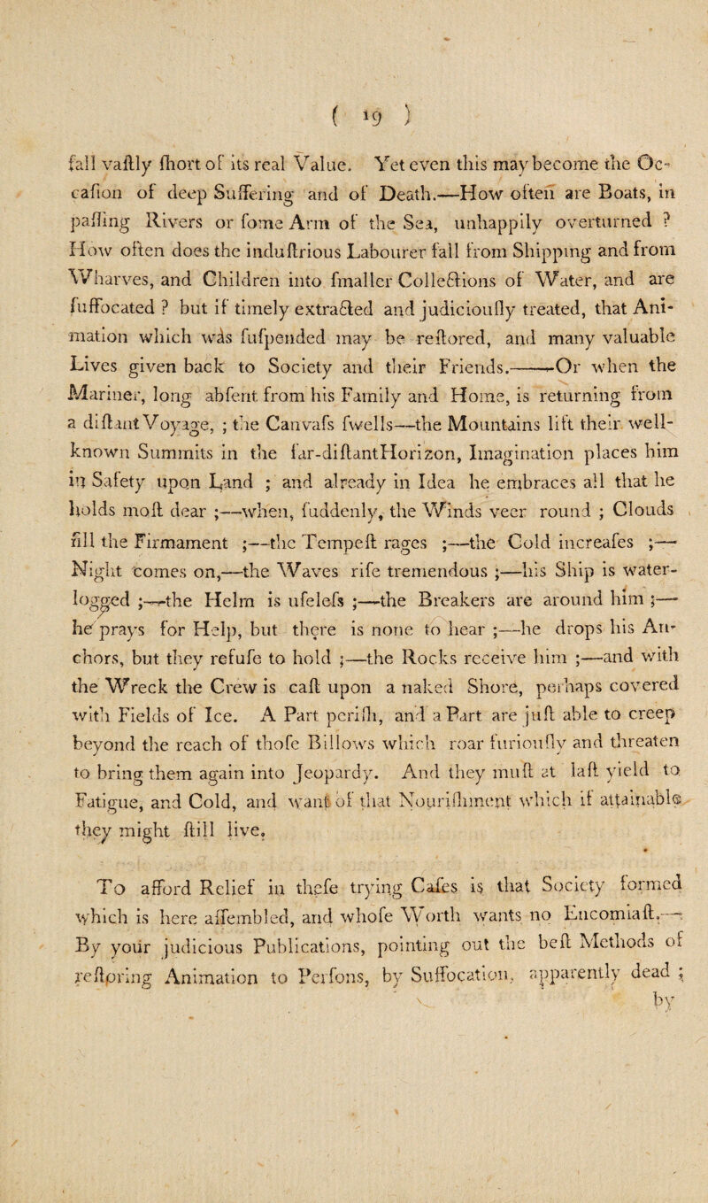 ( >9 ) fall vaflly Ihortol its real Value. Yet even this may become the 0c- cation of deep Suffering and of Death.—How often are Boats, in palling Rivers or fome Arm of the Sea, unhappily overturned ? How often does the indullrious Labourer fall from Shipping and from Wharves, and Children into fmaller ColleBions of Water, and are fuffocated ? but if timely extra6led and judicioufly treated, that Ani¬ mation which wds fufpended may be reifored, and many valuable Lives given back to Society and their Friends.-rOr when the Manner, long abfent from his Family and Home, is returning from a dill ant Voyage, ; the Canvafs fwells—the Mountains lift their well- known Summits in the far-dillantHorizon, Imagination places him in Safety upon Land ; and already in Idea he embraces all that he holds moll dear ;—when, luddenly, the V/inds veer round ; Clouds fill the Firmament ;—the Tempeft rages ;—the Cold increafes ;—■ Night tomes on,—the Waves rife tremendous ;—his Ship is water- loggcd the Helm is ufelefs ;—-the Breakers are around him ;—- he prays for Help, but there is none to hear ;—he drops his An¬ chors, but they refufe to hold ;—the Rocks receive him ;—and with the Wreck the Crew is call upon a naked Shore, perhaps covered with Fields of Ice. A Part peri Hi, and a Part are juft able to creep beyond the reach of thofe Billows which roar furioufly and threaten to bring them again into Jeopardy. And they mu ft at laft yield to Fatigue, and Cold, and want of that Nourilhment which if attainable, they might Hill live. To afford Relief in thefe trying Cafes is that Society formed which is here alfembled, and whofe Worth wants no EncomialL : By your judicious Publications, pointing out the bell Methods of je ftpring Animation to Perfons, by Suffocation, apparently dead \ by