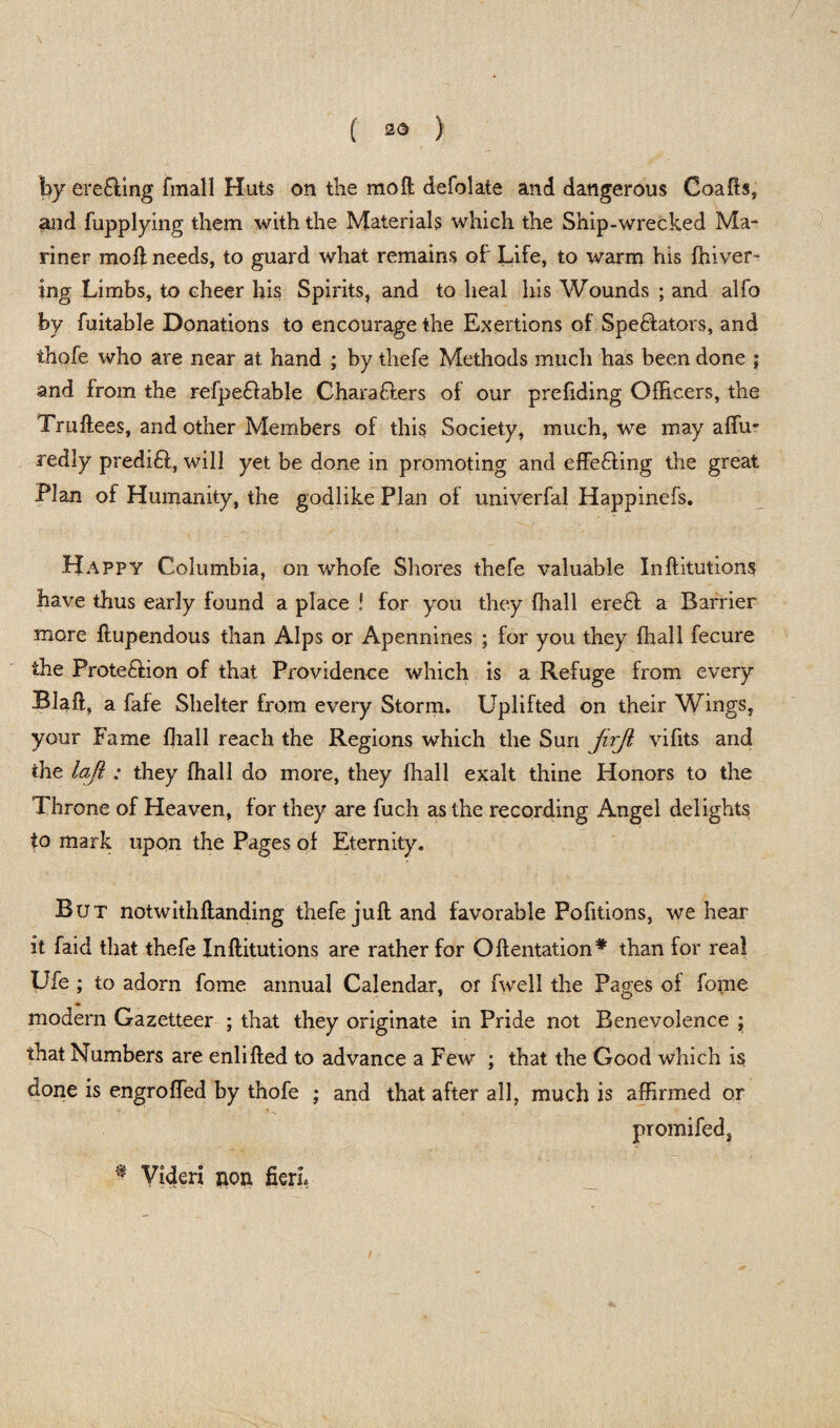 hy ere&ing fmall Huts on the mo ft defolate and dangerous Coafts, and fupplying them with the Materials which the Ship-wrecked Ma¬ riner moil needs, to guard what remains of Life, to warm his fhiver- ing Limbs, to cheer his Spirits, and to heal his Wounds ; and alfo by fuitable Donations to encourage the Exertions of Spectators, and thofe who are near at hand ; by thefe Methods much has been done ; and from the refpe&able Characters of our prefiding Officers, the Truftees, and other Members of this Society, much, we may affu- redly predict, will yet be done in promoting and effecting the great Plan of Humanity, the godlike Plan of univerfal Happinefs. Happy Columbia, on whofe Shores thefe valuable Inftitutions have thus early found a place ! for you they {hall ereCt a Barrier more ftupendous than Alps or Apennines ; for you they {hall fecure the Protection of that Providence which is a Refuge from every Blaft, a fafe Shelter from every Storm. Uplifted on their Wings, your Fame ffiall reach the Regions which the Sun jirji vifits and the lafl : they {hall do more, they {hall exalt thine Honors to the Throne of Heaven, for they are fuch as the recording Angel delights to mark upon the Pages of Eternity. But notwithftanding thefe juft and favorable Pofitions, we hear it faid that thefe Inftitutions are rather for Oftentation# than for real Ufe ; to adorn fome annual Calendar, or fwell the Pages of fome modern Gazetteer ; that they originate in Pride not Benevolence ; that Numbers are enlifted to advance a Few ; that the Good which is done is engroffed by thofe ; and that after all, much is affirmed or promifed, Videri non fieri.
