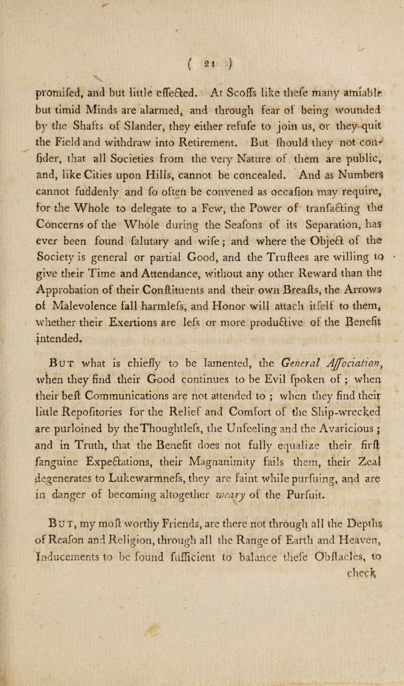promifed, and but little effe&ed. At Scoffs like thefe many amiable but timid Minds are alarmed, and through fear of being wounded by the Shahs of Slander, they either refufe to join us, or they quit the Field and withdraw into Retirement. But Ihould they not con-? fider, that, all Societies from the very Nature of them are public, and, like Cities upon Hills, cannot be concealed. And as Numbers cannot fuddenly and fo often be convened as occafion may require, for the Whole to delegate to a Few, the Power of tranfa&ing the Concerns of the Whole during the Seafons of its Separation, has ever been found falutary and wife; and where the Objefl of the Society is general or partial Good, and the Truftees are willing tQ give their Time and Attendance, without any other Reward than the Approbation of their Conftituents and their own Breafts, the Arrows of Malevolence fall harmlefs, and Honor will attach itfelf to them, whether their Exertions are lefs or more produdve of the Benefit intended. But what is chiefly to be lamented, the General AJfodatum, when they find their Good continues to be Evil fpoken of ; when their beft Communications are not attended to ; when they find their little Repofitories for the Relief and Comfort of the Ship-wrecked are purloined by theThoughtlefs, the Unfeeling and the Avaricious $ and in Truth, that the Benefit does not fully equalize their firfl fanguine Expeditions, their Magnanimity fails them, their Zea| degenerates to Lukewarmnefs, they are faint while purfuing, and are in danger of becoming altogether weary of the Purfuit. But, my moff worthy Friends, are there not through all the Depths ofReafon and Religion, through all the Range ot Earth and Heaven, Inducements to be found fufficient to balance thefe Obftacles, to