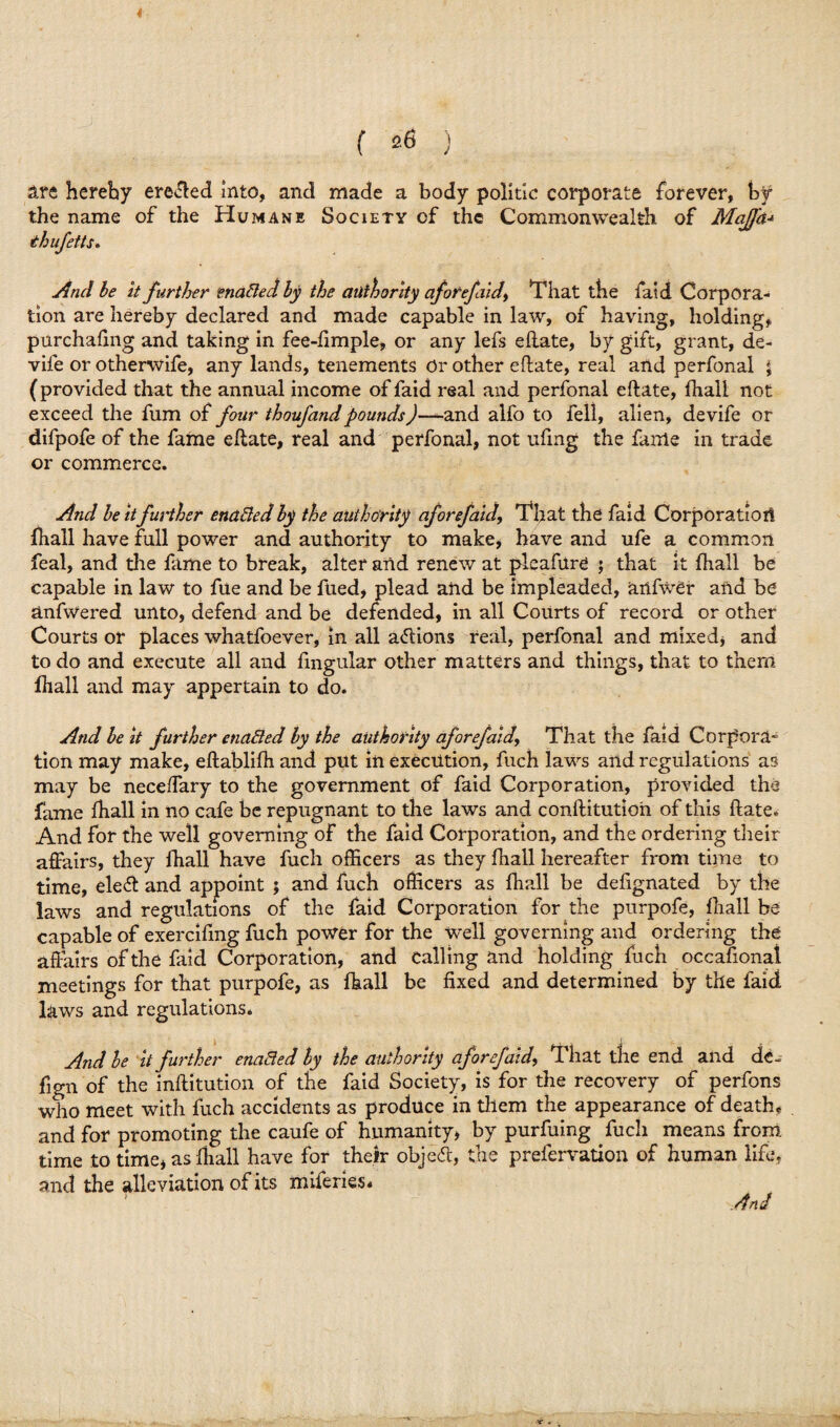 are hereby eroded Into, and made a body politic corporate forever, by the name of the Humane Society of the Commonwealth of Mafia* thufetts. And be it further enabled by the authority aforefiidy That the faid Corpora¬ tion are hereby declared and made capable in law, of having, holding, purchafing and taking in fee-fimple, or any lefs eftate, by gift, grant, de- vife or otherwife, any lands, tenements Or other eftate, real and perfonal 5 (provided that the annual income of faid real and perfonal eftate, ftiall not exceed the fum of four thoufandpounds)—^-and alfo to fell, alien, devife or difpofe of the fame eftate, real and perfonal, not ufmg the fame in trade or commerce. And beltfurther enabled by the authority aforefaid, That the faid Corporatiori Ihall have full power and authority to make, have and ufe a common feal, and the fame to break, alter and renew at pleaftire ; that it ftiall be capable in law to ftie and be fued, plead and be impleaded, aiifwer and be anfwered unto, defend and be defended, in all Courts of record or other Courts or places whatfoever, in all actions real, perfonal and mixed* and to do and execute all and lingular other matters and things, that to them Ihall and may appertain to do. And be it further enabled by the authority aforefaidThat the faid Corpora- tion may make, eftablifh and put in execution, fuch laws and regulations as may be neceffary to the government of faid Corporation, provided the fame Ihall in no cafe be repugnant to the laws and conftitution of this ftate. And for the well governing of the faid Corporation, and the ordering their affairs, they ihall have fuch officers as they Ihall hereafter from time to time, ele<ft and appoint ; and fuch officers as Ihall be defignated by the laws and regulations of the faid Corporation for the purpofe, Ihall be capable of exercifmg fuch power for the well governing and ordering the affairs of the faid Corporation, and calling and holding fuch occasional meetings for that purpofe, as fhall be fixed and determined by the faid Hws and regulations. And be it further enabled by the authority aforefaid, That the end and de- fign of the inftitution of the faid Society, is for the recovery of perfons who meet with fuch accidents as produce in them the appearance of death, and for promoting the caufe of humanity* by purfuing fuch means from time to time* as ftiall have for their object, the prefervation of human life, and the alleviation of its miferies* And