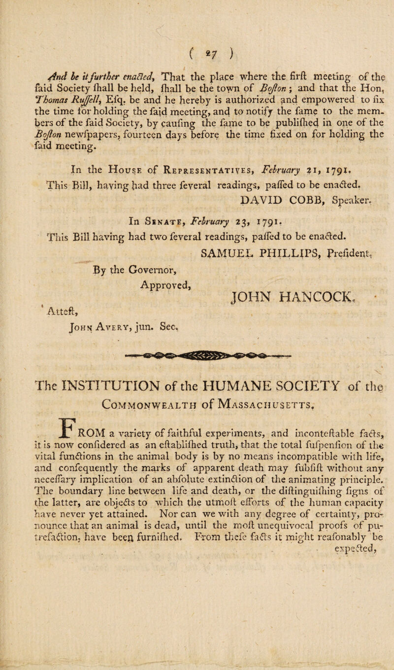And be it further enafled, That the place where the hr ft meeting of the faid Society fhall be held, fhall be the town of Bojlon ; and that the Hon. Thomas Rujfell, Efq. be and he hereby is authorized and empowered to fix the time for holding the faid meeting, and to notify the fame to the mem¬ bers of the faid Society, by caufing the fame to be publifhed in one of the Bojlon newfpapers, fourteen days before the time fixed on for holding the faid meeting. In the House of Representatives, February ?i, 1791. This Bill, having had three feveral readings, paffed to be enaded. DAVID COBB, Speaker. In Sinate, February 23, 1791. This Bill having had two feveral readings, palled to be enaded. SAMUEL PHILLIPS, Prefidenf By the Governor, Approved, JOHN HANCOCK, Atteft, John Avery, jun. Sec, The INSTITUTION of the HUMANE SOCIETY of th@ Commonwealth of Massachusetts, ROM a variety of faithful experiments, and inconteftable facts, it is now confidered as an eftablifhed truth, that the total fufpenfion of the vital functions in the animal body is by no means incompatible with life, and confequently the marks of apparent death may fubiift without any neceffary implication of an abfolute extindion of the animating principle. The boundary line between life and death, or the diftinguifhing figns of the latter, are objeds to which the utmoft efforts of the human capacity have never yet attained. Nor can we with any degree of certainty, pro¬ nounce that an animal is dead, until the moft unequivocal proofs of pu¬ trefaction, have bceft furnifhed. From thefe fads it might reafonably be expeded,