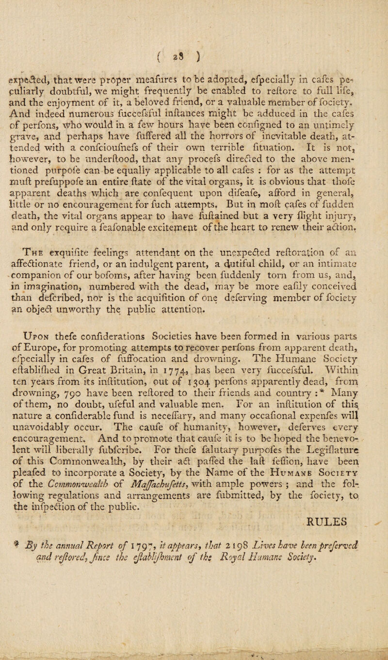 ( ) expected, that were proper meafures to be adopted, efpecially in cafes pe¬ culiarly doubtful, we might frequently be enabled to reftore to full life, and the enjoyment of it, a beloved friend, or a valuable member of fociety. And indeed numerous fuccefsful inftances might be adduced in the cafes of perfons, who would in a few hours have been ccnfigned to an untimely grave, and perhaps have fuffered all the horrors of inevitable death, at¬ tended with a confcioufnefs of their own terrible fituation. It is not, however, to be underftood, that any procefs directed to the above men¬ tioned purpofe can be equally applicable to all cafes : for as the attempt rnuft prefuppofe an entire flate of the vital organs, it is obvious that thofe apparent deaths which are confequent upon difeafe, afford in general, little or no encouragement for fuch attempts. But in mod: cafes of hidden death, the vital organs, appear to have fuflained but a very flight injury, and only require a feafonable excitement of the heart to renew their action. The exquifite feelings attendant on the unexpected reiteration of an affectionate friend, or an indulgent parent, a dutiful child, or an intimate companion of our bofoms, after having been fuddenly torn from us, and, in imagination, numbered with the dead, may be more eafily conceived than deferibed, nor is the acquisition of one deferring member of fociety an object unworthy the public attention. Upon thefe considerations Societies have been formed in various parts of Europe, for promoting attempts to recover perfons from apparent death, efpecially in cafes of fuffocation and drowning. The Humane Society eftablifhed in Great Britain, in 1774, has been very fuccefsful. Within ten years from its inflitution, put of 1304 perfons apparently dead, from drowning, 790 have been reftored to their friends and country :* Many of them, no doubt, ufeful and valuable men. For an inflitution of this nature a confiderable fund is neceffary, and many occafional expenfes will unavoidably occur. The caufe of humanity, however, defences every encouragement. And to promote that caufe it is to be hoped the benevo¬ lent will liberally fubferibe. For thefe falutary purposes the Legislature of this Commonwealth, by their aft paffed the laft fefiion, have been pleafed to incorporate a Society, by the Name of the Humane Society of the Commonwealth of Majfachufetts, with ample powers ; and the fol¬ lowing regulations and arrangements are fubmitted, by the fociety, to the infpeftion of the public, RULES f By the annual Report of I 797, it appears, that 2198 Lives have been preferved and rejlored, Jince the ejlablifhment of the Royal Humane Society.